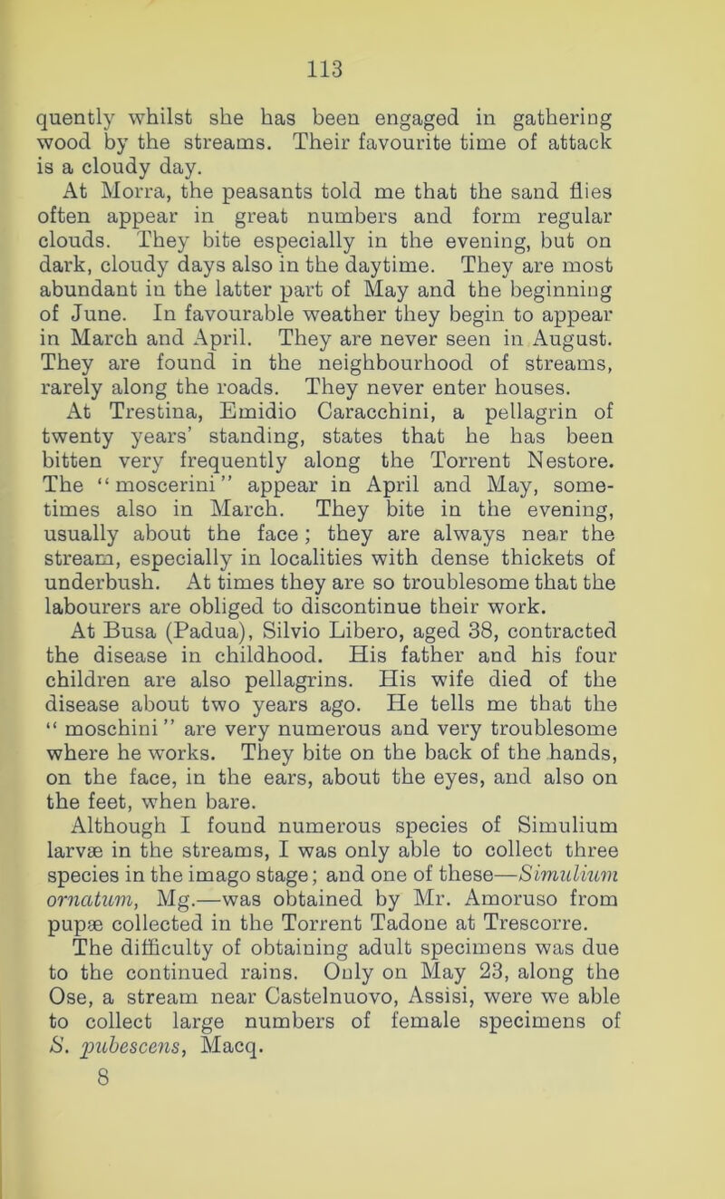 quently whilst she has been engaged in gathering wood by the streams. Their favourite time of attack is a cloudy day. At Morra, the peasants told me that the sand flies often appear in great numbers and form regular clouds. They bite especially in the evening, but on dark, cloudy days also in the daytime. They are most abundant in the latter part of May and the beginning of June. In favourable weather they begin to appear in March and April. They are never seen in August. They are found in the neighbourhood of streams, rarely along the roads. They never enter houses. At Trestina, Emidio Caracchini, a pellagrin of twenty years’ standing, states that he has been bitten very frequently along the Torrent Nestore. The “moscerini” appear in April and May, some- times also in March. They bite in the evening, usually about the face; they are always near the stream, especially in localities with dense thickets of underbush. At times they are so troublesome that the labourers are obliged to discontinue their work. At Busa (Padua), Silvio Libero, aged 38, contracted the disease in childhood. His father and his four children are also pellagrins. His wife died of the disease about two years ago. He tells me that the “ moschini ” are very numerous and very troublesome where he works. They bite on the back of the hands, on the face, in the ears, about the eyes, and also on the feet, when bare. Although I found numerous species of Simulium larvae in the streams, I was only able to collect three species in the imago stage; and one of these—Simulium ornatum, Mg.—was obtained by Mr. Amoruso from pupae collected in the Torrent Tadone at Trescorre. The difficulty of obtaining adult specimens was due to the continued rains. Only on May 23, along the Ose, a stream near Castelnuovo, Assisi, were we able to collect large numbers of female specimens of S. 2>uhesce7is, Macq. 8