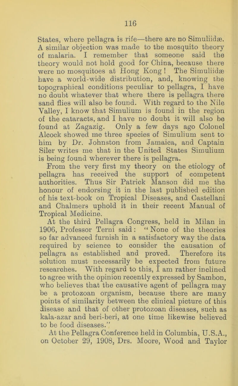 States, where pellagra is rife—there are no Simuliidae. A similar objection was made to the mosquito theory of malaria. I remember that someone said the theory would not hold good for China, because there were no mosquitoes at Hong Kong ! The Simuliidae have a world-wide distribution, and, knowing the topographical conditions peculiar to pellagra, I have no doubt whatever that where there is pellagra there sand flies will also be found. With regard to the Nile Valley, I know that Simulium is found in the region of the cataracts, and I have no doubt it will also be found at Zagazig. Only a few days ago Colonel Alcock showed me three species of Simulium sent to him by Dr. Johnston from Jamaica, and Captain Siler writes me that in the United States Simulium is being found wherever there is pellagra. From the very first my theory on the etiology of pellagra has received the support of competent authorities. Thus Sir Patrick Manson did me the honour of endorsing it in the last published edition of his text-book on Tropical Diseases, and Castellan! and Chalmers uphold it in their recent Manual of Tropical Medicine. At the third Pellagra Congress, held in Milan in 1906, Professor Terni said: “None of the theories so far advanced furnish in a satisfactory way the data required by science to consider the causation of pellagra as established and proved. Therefore its solution must necessarily be expected from future researches. With regard to this, I am rather inclined to agree with the opinion recently expressed by Sambon, who believes that the causative agent of pellagra may be a protozoan organism, because there are many points of similarity between the clinical picture of this disease and that of other protozoan diseases, such as kala-azar and beri-beri, at one time likewise believed to be food diseases.” At the Pellagra Conference held in Columbia, U.S.A., on October 29, 1908, Drs. Moore, Wood and Taylor