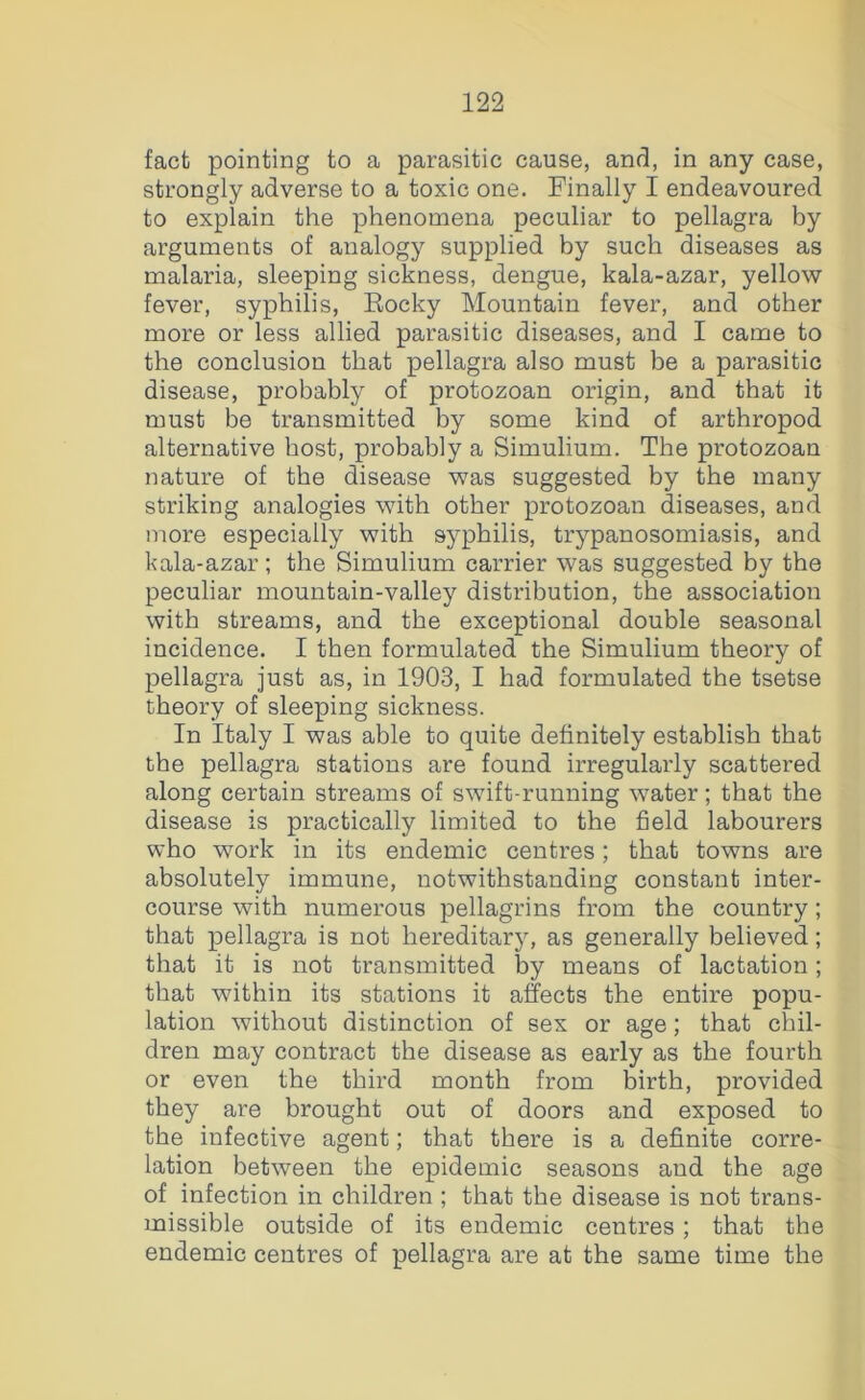 fact pointing to a parasitic cause, and, in any case, strongly adverse to a toxic one. Finally I endeavoured to explain the phenomena peculiar to pellagra by arguments of analogy supplied by such diseases as malaria, sleeping sickness, dengue, kala-azar, yellow fever, syphilis, Eocky Mountain fever, and other more or less allied parasitic diseases, and I came to the conclusion that pellagra also must be a parasitic disease, probably of protozoan origin, and that it must be transmitted by some kind of arthropod alternative host, probably a Simulium. The protozoan nature of the disease was suggested by the many striking analogies with other protozoan diseases, and more especially with syphilis, trypanosomiasis, and kala-azar; the Simulium carrier was suggested by tbe peculiar mountain-valley distribution, the association with streams, and the exceptional double seasonal incidence. I then formulated the Simulium theory of pellagra just as, in 1903, I had formulated the tsetse theory of sleeping sickness. In Italy I was able to quite definitely establish that the pellagra stations are found irregularly scattered along certain streams of swift-running water; that the disease is practically limited to the field labourers who work in its endemic centres; that towns are absolutely immune, notwithstanding constant inter- course with numerous pellagrins from the country; that pellagra is not hereditarj^ as generally believed; that it is not tx’ansmitted by means of lactation; that within its stations it affects the entire popu- lation without distinction of sex or age; that chil- dren may contract the disease as early as the fourth or even the third month from birth, provided they are brought out of doors and exposed to the infective agent; that there is a defi^nite corre- lation between the epidemic seasons and the age of infection in children ; that the disease is not trans- missible outside of its endemic centres; that the endemic centres of pellagra are at the same time the