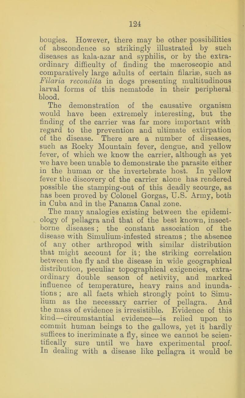 bougies. However, there may be other possibilities of abscondence so strikingly illustrated by such diseases as kala-azar and syphilis, or by the extra- ordinary difficulty of finding the macroscopic and comparatively large adults of certain filariae, such as Filaria recondita in dogs presenting multitudinous larval forms of this nematode in their peripheral blood. The demonstration of the causative organism would have been extremely interesting, but the finding of the carrier was far more important with regard to the prevention and ultimate extirpation of the disease. There are a number of diseases, such as Eocky Mountain fever, dengue, and yellow fever, of which we know the carrier, although as yet we have been unable to demonstrate the parasite either in the human or the invertebrate host. In yellow fever the discovery of the carrier alone has rendered possible the stamping-out of this deadly scourge, as has been proved by Colonel Gorgas, U.S. Army, both in Cuba and in the Panama Canal zone. The many analogies existing between the epidemi- ology of pellagra and that of the best known, insect- borne diseases; the constant association of the disease with Simulium-infested streams ; the absence of any other arthropod with similar distribution that might account for it; the striking correlation between the fly and the disease in wide geographical distribution, peculiar topographical exigencies, extra- ordinary double season of activity, and marked influence of temperature, heavy rains and inunda- tions ; are all facts which strongly point to Simu- lium as the necessary carrier of pellagra. And the mass of evidence is irresistible. Evidence of this kind—circumstantial evidence—is relied upon to commit human beings to the gallows, yet it hardly suffices to incriminate a fly, since we cannot be scien- tifically sure until we have experimental proof. In dealing with a disease like pellagra it would be