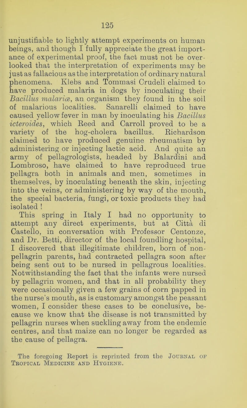 unjustifiable to lightly attempt experiments on human beings, and though I fully appreciate the great import- ance of experimental proof, the fact must not be over- looked that the interpretation of experiments may be just as fallacious as the interpretation of ordinary natural phenomena. Klebs and Tommasi Crudeli claimed to have produced malaria in dogs by inoculating their Bacillus JualaricB, an organism they found in the soil of malarious localities. Sanarelli claimed to have caused yellow fever in man hy inoculating his Bacillus icteroides, which Eeed and Carroll proved to be a variety of the hog-cholera bacillus. Eichardson claimed to have produced genuine rheumatism by administering or injecting lactic acid. And quite an army of pellagrologists, headed by Balardini and Lombroso, have claimed to have reproduced true pellagra both in animals and men, sometimes in themselves, by inoculating beneath the skin, injecting into the veins, or administering by way of the mouth, the special bacteria, fungi, or toxic products they had isolated ! This spring in Italy I had no opportunity to attempt any direct experiments, but at Citta di Gastello, in conversation with Professor Centonze, and Dr. Betti, director of the local foundling hospital, I discovered that illegitimate children, horn of non- pellagrin parents, had contracted pellagra soon after being sent out to be nursed in pellagrous localities. Notwithstanding the fact that the infants were nursed by pellagrin women, and that in all probability they were occasionally given a few grains of corn papped in the nurse’s mouth, as is customary amongst the peasant women, I consider these cases to be conclusive, be- cause we know that the disease is not transmitted by pellagrin nurses when suckling away from the endemic centres, and that maize can no longer be regarded as the cause of pellagra. The foregoing Report is reprinted from the Journal of Tropical Medicine and Hygiene.