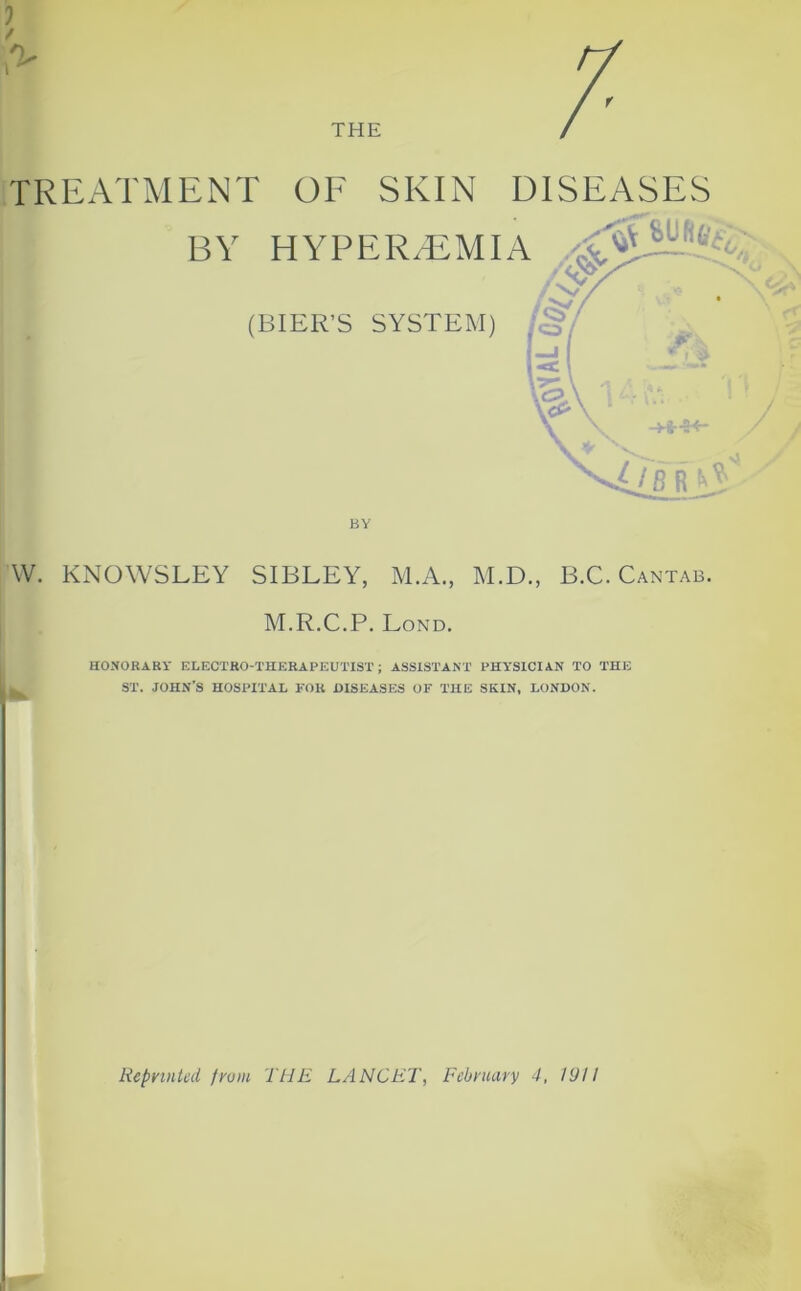 TREATMENT OF SKIN DISEASES BY HYPEREMIA ^ (BIER’S SYSTEM) BY W. KNOWSLEY SIBLEY, M.A., M.D., B.C. Cantab. M.R.C.P. Lond. HONORARY ELECTRO-THERAPEUTIST; ASSISTANT PHYSICIAN TO THE ST. JOHN’S HOSPITAL FOR DISEASES OF THE SKIN, LONDON.