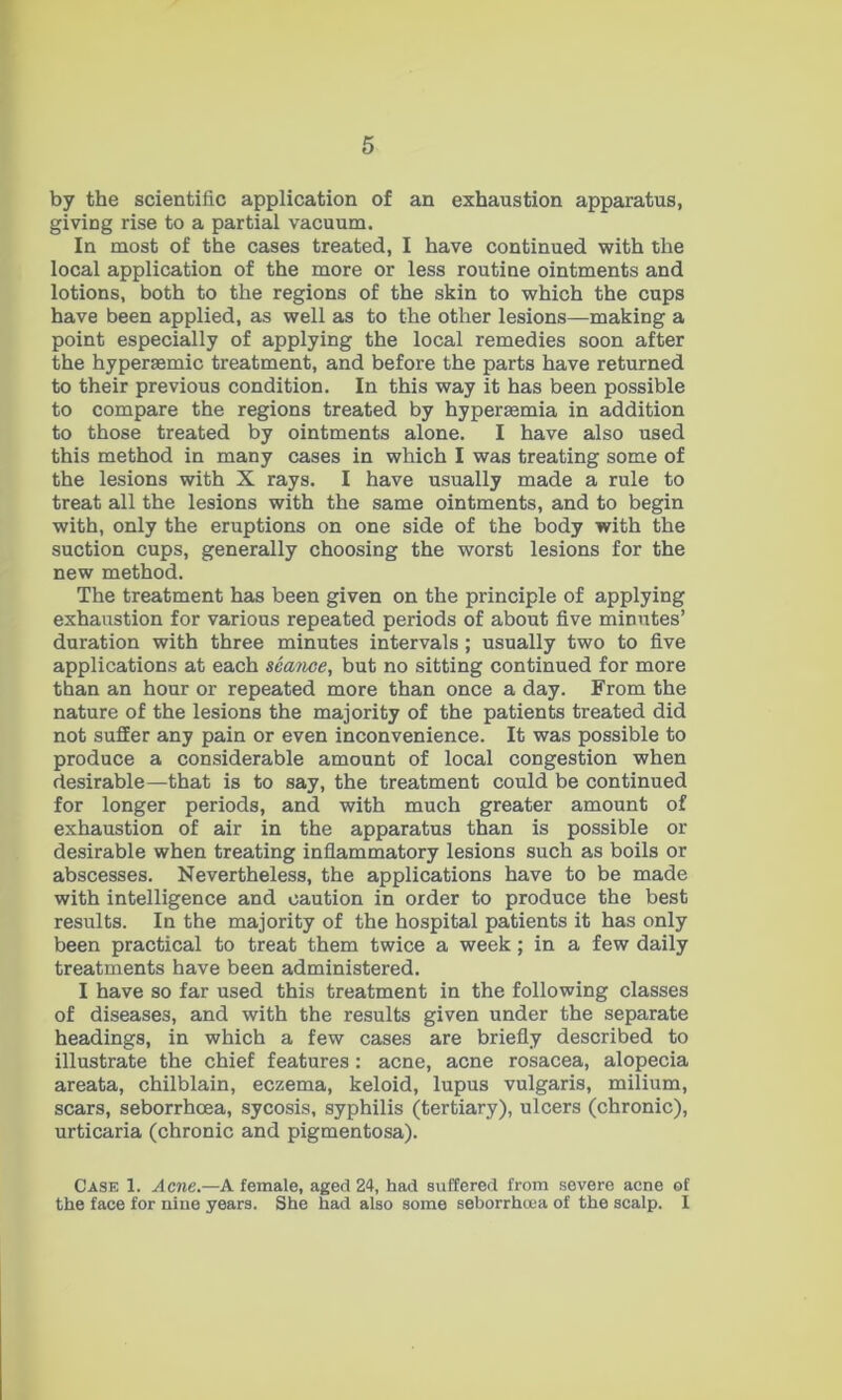 by the scientific application of an exhaustion apparatus, giving rise to a partial vacuum. In most of the cases treated, I have continued with the local application of the more or less routine ointments and lotions, both to the regions of the skin to which the cups have been applied, as well as to the other lesions—making a point especially of applying the local remedies soon after the hyperaemic treatment, and before the parts have returned to their previous condition. In this way it has been possible to compare the regions treated by hypersemia in addition to those treated by ointments alone. I have also used this method in many cases in which I was treating some of the lesions with X rays. I have usually made a rule to treat all the lesions with the same ointments, and to begin with, only the eruptions on one side of the body with the suction cups, generally choosing the worst lesions for the new method. The treatment has been given on the principle of applying exhaustion for various repeated periods of about five minutes’ duration with three minutes intervals ; usually two to five applications at each seaiwe, but no sitting continued for more than an hour or repeated more than once a day. From the nature of the lesions the majority of the patients treated did not suffer any pain or even inconvenience. It was possible to produce a considerable amount of local congestion when desirable—that is to say, the treatment could be continued for longer periods, and with much greater amount of exhaustion of air in the apparatus than is possible or desirable when treating inflammatory lesions such as boils or abscesses. Nevertheless, the applications have to be made with intelligence and caution in order to produce the best results. In the majority of the hospital patients it has only been practical to treat them twice a week; in a few daily treatments have been administered. I have so far used this treatment in the following classes of diseases, and with the results given under the separate headings, in which a few cases are briefly described to illustrate the chief features: acne, acne rosacea, alopecia areata, chilblain, eczema, keloid, lupus vulgaris, milium, scars, seborrhoea, sycosis, syphilis (tertiary), ulcers (chronic), urticaria (chronic and pigmentosa). Case 1. Acne.—A female, aged 24, had suffered from severe acne of the face for nine years. She had also some seborrha>a of the scalp. I