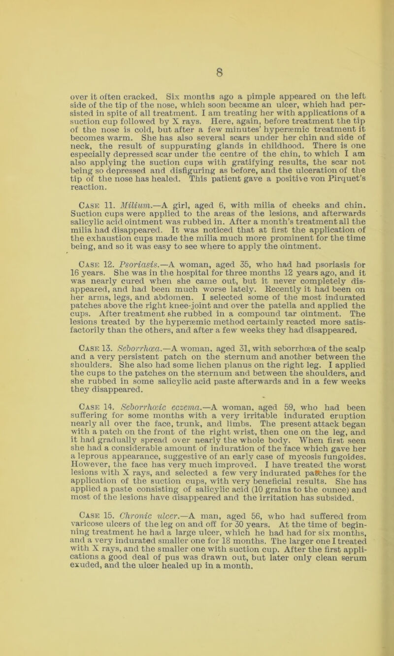over it often cracked. Six months ago a pimple appeared on tlie left side of the tip of the nose, w'hich soon became an ulcer, which had per- sisted in spite of all treatment. I am treating her with applications of a suction cup followed by X rays. Here, again, before treatment the tip of the nose is cold, but after a few minutes’ hyperajmic treatment it becomes warm. She has also several scars under her chin and side of neck, the result of suppurating glands in childhood. There is one especially depressed scar under the centre of the chin, to which I am also applying the suction cups with gratifying results, the scar not being so depressed and disfiguring as before, and the ulceration of the tip of the nose has healed. This patient gave a positive von Pirquet’s reaction. Case 11. Milium.—A girl, aged 6, with milia of cheeks and chin. Suction cups were applied to the areas of the lesions, and afterwards salicylic acid ointment was rubbed in. After a month’s treatment all the milia had disappeared. It was noticed that at first the application of the exhaustion cups made the milia much more prominent for the time being, and so it was easy to see where to apply the ointment. Case 12. Psoriasis.—A w'oman, aged 35, who had had psoriasis for 16 years. She was in the hospital for three months 12 years ago, and it was nearly cured when she came out, but it never completely dis- appeared, and had been much worse lately. Recently it had been on her arms, legs, and abdomen. I selected some of the most indurated patches above the right knee-joint and over the patella and applied the cups. After treatment she rubbed in a compound tar ointment. The lesions treated by the hypera;mic method certainly reacted more satis- factorily than the others, and after a few weeks they had disappeared. Case 13. Seborrhcea.—A woman, aged 31, with seborrhoea of the scalp and a very persistent patch on the sternum and another between the shoulders. She also had some lichen planus on the right leg. I applied the cups to the patches on the sternum and between the shoulders, and she rubbed in some salicylic acid paste afterwards and in a few w'eeks they disappeared. Case 14. Seborrhoeic eczema.—A woman, aged 59, wdio had been suffering for some months with a very irritable indurated eruption nearly all over the face, trunk, and limbs. The present attack began with a patch on the front of the right wrist, then one on the leg, and it had gradually spread over nearly the whole body. When first seen she had a considerable amount of induration of the face which gave her a leprous appearance, suggestive of an early case of mycosis fungoides. However, the face has very much improved. I have treated the worst lesions with X rays, and selected a few very indurated patlfches for the application of the suction cups, with very beneficial results. She has applied a paste consisting of salicylic acid (10 grains to the ounce) and most of the lesions have disappeared and the irritation has subsided. Case 15. Chronic ulcer.—A man, aged 56, who had suffered from varicose ulcers of the leg on and off for 30 years. At the time of begin- ning treatment he had a large ulcer, which he had had for six months, and a very indurated smaller one for 18 months. The larger one I treated with X rays, and the smaller one with suction cup. After the first appli- cations a good deal of pus was drawn out, but later only clean serum exuded, and the ulcer healed up in a month.
