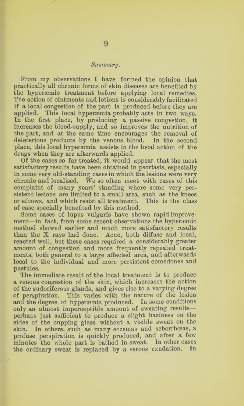 Summary. From my observations I have formed the opinion that practically all chronic forms of skin diseases are benefited by the hypersemic treatment before applying local remedies. The action of ointments and lotions is considerably facilitated if a local congestion of the part is produced before they are applied. This local hyperaemia probably acts in two ways. In the first place, by producing a passive congestion, it increases the blood-supply, and so improves the nutrition of the part, and at the same time encourages the removal of deleterious products by the venous blood. In the second place, this local hyper£emia assists in the local action of the drugs when they are afterwards applied. Of the cases so far treated, it would appear that the most satisfactory results have been obtained in psoriasis, especially in some very old-standing cases in which the lesions were very chronic and localised. We so often meet with cases of this complaint of many years’ standing where some very per- sistent lesions are limited to a small area, such as the knees or elbows, and which resist all treatment. This is the class of case specially benefited by this method. Some cases of lupus vulgaris have shown rapid improve- ment—in fact, from some recent observations the hyperjemic method showed earlier and much more satisfactory results than the X rays had done. Acne, both diffuse and local, reacted well, but these cases required a considerably greater amount of congestioii and more frequently repeated treat- ments, both general to a large affected area, and afterwards local to the individual and more persistent comedones and pustules. The immediate result of the local treatment is to produce a venous congestion of the skin, which increases the action of the sudoriferous glands, and gives rise to a varying degree of perspiration. This varies with the nature of the lesion and the degree of hypersemia produced. In some conditions only an almost imperceptible amount of sweating results— perhaps just sufficient to produce a slight haziness on the sides of the cupping glass without a visible sweat on the skin. In others, such as many eczemas and seborrhceas, a profuse perspiration is quickly produced, and after a few minutes the whole part is bathed in sweat. In other cases the ordinary sweat is replaced by a serous exudation. In