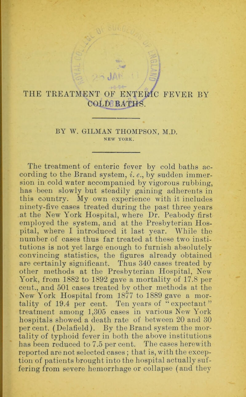 'X THE TREATMENT OF ENTERIC FEVER BY COLD BATHS. BY W. GILMAN THOMPSON, M.D. NEW YORK. The treatment of enteric fever by cold baths ac- cording to the Brand system, i. e., by sudden immer- sion in cold water accompanied by vigorous rubbing, has been slowly but steadily gaining adherents in this country. My own experience with it includes ninety-five cases treated during the past three years at the New York Hospital, where Dr. Peabody first employed the system, and at the Presbyterian Hos- pital, where I introduced it last year. While the number of cases thus far treated at these two insti- tutions is not yet large enough to furnish absolutely convincing statistics, the figures already obtained are certainly significant. Thus 340 cases treated by other methods at the Presbyterian Hospital, New York, from 1882 to 1892 gave a mortality of 17.8 per cent., and 501 cases treated by other methods at the New York Hospital from 1877 to 1889 gave a mor- tality of 19.4 per cent. Ten years of “expectant ” treatment among 1,305 cases in various New York hospitals showed a death rate of between 20 and 30 per cent. (Delafield). By the Brand system the mor- tality of typhoid fever in both the above institutions has been reduced to 7.5 per cent. The cases herewith reported are not selected cases ; that is, with the excep- tion of patients brought into the hospital actually suf- fering from severe hemorrhage or collapse (and they