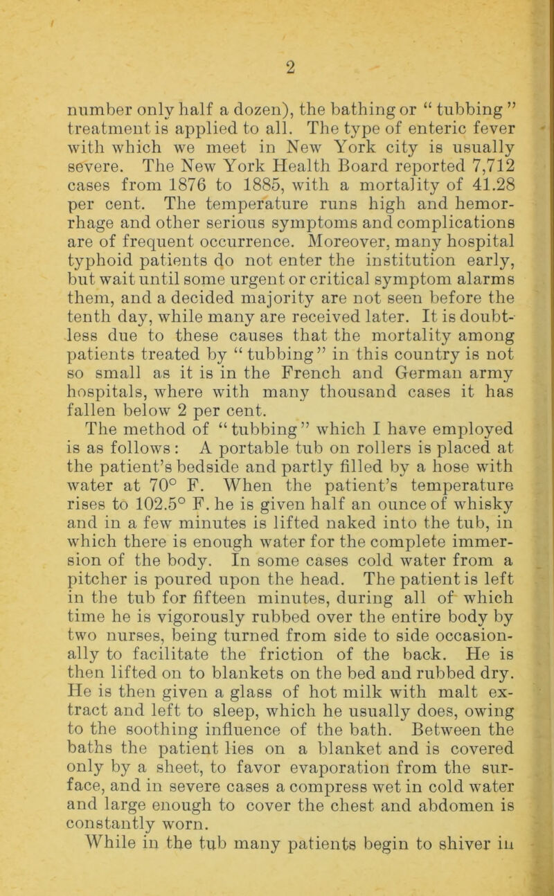 number only half a dozen), the bathing or “ tubbing ” treatment is applied to all. The type of enteric fever with which we meet in New York city is usually severe. The New York Health Board reported 7,712 cases from 1876 to 1885, with a mortality of 41.28 per cent. The temperature runs high and hemor- rhage and other serious symptoms and complications are of frequent occurrence. Moreover, many hospital typhoid patients do not enter the institution early, but wait until some urgent or critical symptom alarms them, and a decided majority are not seen before the tenth day, while many are received later. It is doubt- less due to these causes that the mortality among patients treated by “tubbing” in this country is not so small as it is in the French and German army hospitals, where with many thousand cases it has fallen below 2 per cent. The method of “tubbing” which I have employed is as follows: A portable tub on rollers is placed at the patient’s bedside and partly filled by a hose with water at 70° F. When the patient’s temperature rises to 102.5° F. he is given half an ounce of whisky and in a few minutes is lifted naked into the tub, in which there is enough water for the complete immer- sion of the body. In some cases cold water from a pitcher is poured upon the head. The patient is left in the tub for fifteen minutes, during all of which time he is vigorously rubbed over the entire body by two nurses, being turned from side to side occasion- ally to facilitate the friction of the back. He is then lifted on to blankets on the bed and rubbed dry. He is then given a glass of hot milk with malt ex- tract and left to sleep, which he usually does, owing to the soothing influence of the bath. Between the baths the patient lies on a blanket and is covered only by a sheet, to favor evaporation from the sur- face, and in severe cases a compress wet in cold water and large enough to cover the chest and abdomen is constantly worn. While in the tub many patients begin to shiver in