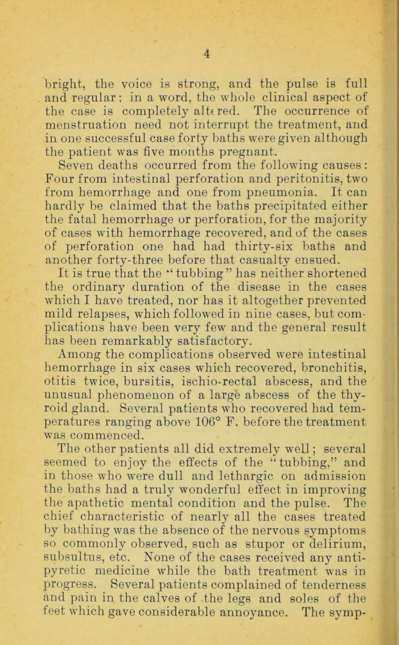 bright, the voice is strong, and the pulse is full and regular; in a word, the whole clinical aspect of the case is completely altered. The occurrence of menstruation need not interrupt the treatment, and in one successful case forty baths were given although the patient was five months pregnant. Seven deaths occurred from the following causes: Four from intestinal perforation and peritonitis, two from hemorrhage and one from pneumonia. It can hardly be claimed that the baths precipitated either the fatal hemorrhage or perforation, for the majority of cases with hemorrhage recovered, and of the cases of perforation one had had thirty-six baths and another forty-three before that casualty ensued. It is true that the tubbing” has neither shortened the ordinary duration of the disease in the cases which I have treated, nor has it altogether prevented mild relapses, which followed in nine cases, but com- plications have been very few and the general result has been remarkably satisfactory. Among the complications observed were intestinal hemorrhage in six cases which recovered, bronchitis, otitis twice, bursitis, ischio-rectal abscess, and the unusual phenomenon of a large abscess of the thy- roid gland. Several patients who recovered had tem- peratures ranging above 106° F. before the treatment was commenced. The other patients all did extremely well; several seemed to enjoy the effects of the “tubbing,” and in those who were dull and lethargic on admission the baths had a truly wonderful effect in improving the apathetic mental condition and the pulse. The chief characteristic of nearly all the cases treated by bathing was the absence of the nervous symptoms so commonly observed, such as stupor or delirium, subsultus, etc. None of the cases received any anti- pyretic medicine while the bath treatment was in progress. Several patients complained of tenderness and pain in the calves of the legs and soles of the feet which gave considerable annoyance. The symp-