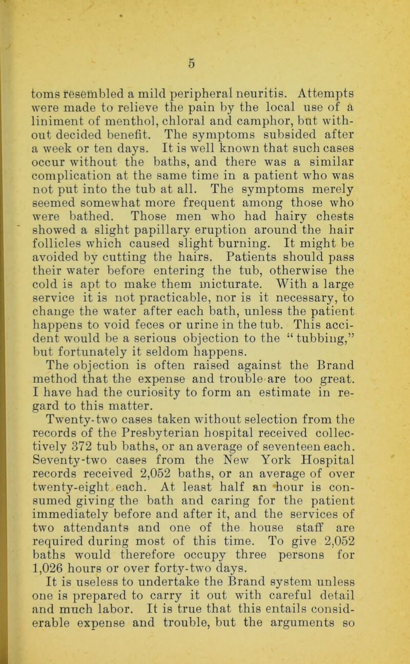 toms resembled a mild peripheral neuritis. Attempts were made to relieve the pain by the local use of a liniment of menthol, chloral and camphor, but with- out decided benefit. The symptoms subsided after a week or ten days. It is well known that such cases occur without the baths, and there was a similar complication at the same time in a patient who was not put into the tub at all. The symptoms merely seemed somewhat more frequent among those who were bathed. Those men who had hairy chests showed a slight papillary eruption around the hair follicles which caused slight burning. It might be avoided by cutting the hairs. Patients should pass their water before entering the tub, otherwise the cold is apt to make them micturate. With a large service it is not practicable, nor is it necessary, to change the water after each bath, unless the patient happens to void feces or urine in the tub. This acci- dent would be a serious objection to the “ tubbing,” but fortunately it seldom happens. The objection is often raised against the Brand method that the expense and trouble are too great. I have had the curiosity to form an estimate in re- gard to this matter. Twenty-two cases taken without selection from the records of the Presbyterian hospital received collec- tively 372 tub baths, or an average of seventeen each. Seventy-two cases from the New York Hospital records received 2,052 baths, or an average of over twenty-eight each. At least half an ‘hour is con- sumed giving the bath and caring for the patient immediately before and after it, and the services of two attendants and one of the house staff are required during most of this time. To give 2,052 baths would therefore occupy three persons for 1,026 hours or over forty-two days. It is useless to undertake the Brand system unless one is prepared to carry it out with careful detail and much labor. It is true that this entails consid- erable expense and trouble, but the arguments so