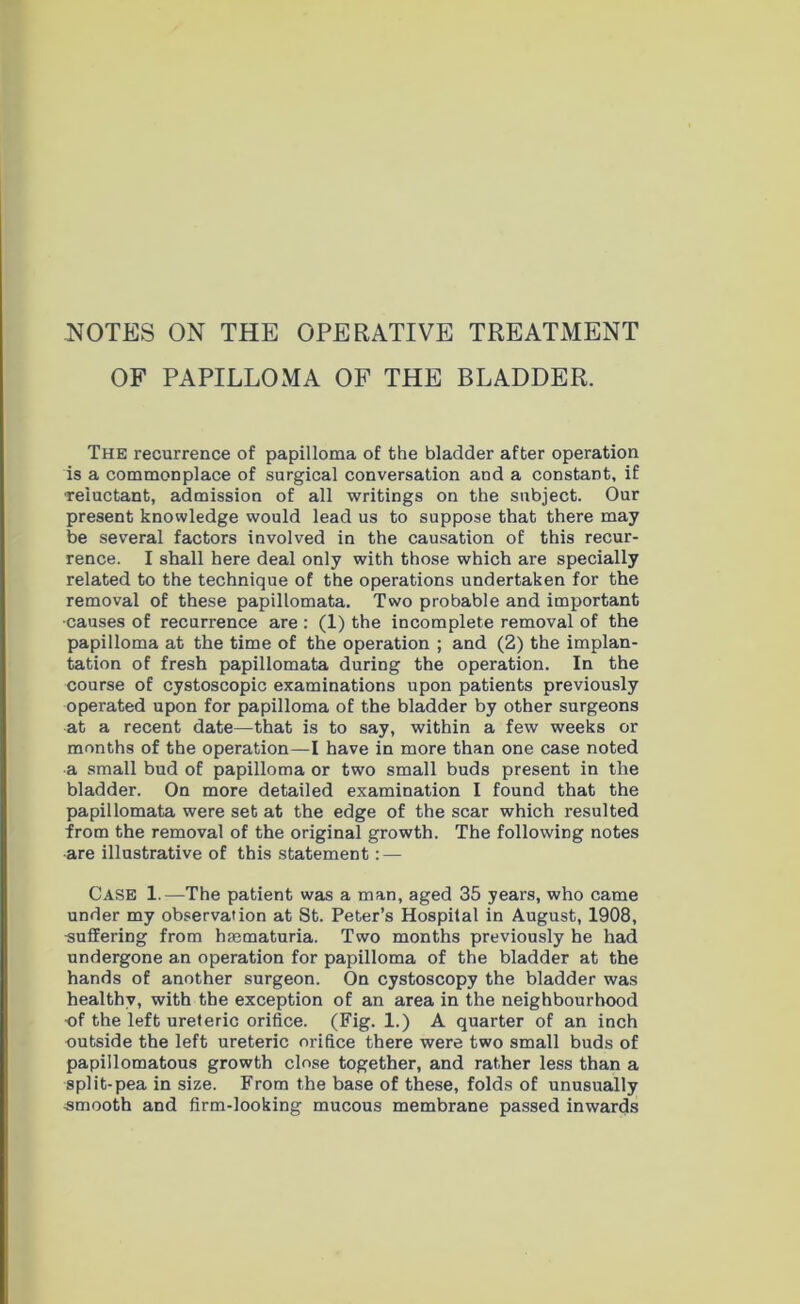 OF PAPILLOMA OF THE BLADDER. The recurrence of papilloma of the bladder after operation is a commonplace of surgical conversation and a constant, if •reluctant, admission of all writings on the subject. Our present knowledge would lead us to suppose that there may be several factors involved in the causation of this recur- rence. I shall here deal only with those which are specially related to the technique of the operations undertaken for the removal of these papillomata. Two probable and important ■causes of recurrence are : (1) the incomplete removal of the papilloma at the time of the operation ; and (2) the implan- tation of fresh papillomata during the operation. In the course of cystoscopic examinations upon patients previously operated upon for papilloma of the bladder by other surgeons at a recent date—that is to say, within a few weeks or months of the operation—I have in more than one case noted a small bud of papilloma or two small buds present in the bladder. On more detailed examination I found that the papillomata were set at the edge of the scar which resulted from the removal of the original growth. The following notes •are illustrative of this statement: — CASE 1.—The patient was a man, aged 35 years, who came under my observation at St. Peter’s Hospital in August, 1908, •suffering from haematuria. Two months previously he had undergone an operation for papilloma of the bladder at the hands of another surgeon. On cystoscopy the bladder was healthy, with the exception of an area in the neighbourhood of the left ureteric orifice. (Fig. 1.) A quarter of an inch outside the left ureteric orifice there were two small buds of papillomatous growth close together, and rather less than a split-pea in size. From the base of these, folds of unusually •smooth and firm-looking mucous membrane passed inwards