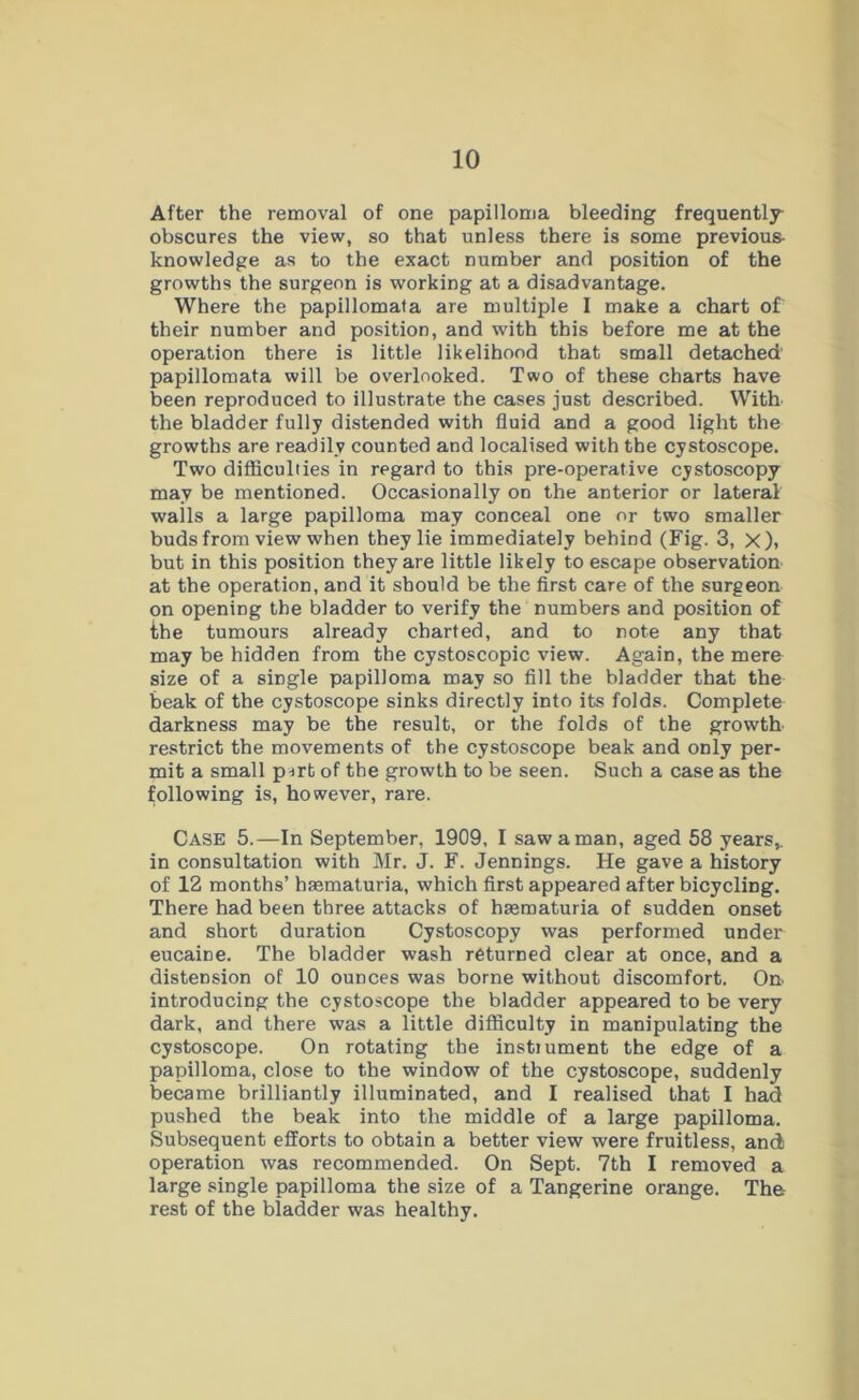 After the removal of one papilloma bleeding frequently obscures the view, so that unless there is some previous- knowledge as to the exact number and position of the growths the surgeon is working at a disadvantage. Where the papillomata are multiple I make a chart of' their number and position, and with this before me at the operation there is little likelihood that small detached' papillomata will be overlooked. Two of these charts have been reproduced to illustrate the cases just described. With the bladder fully distended with fluid and a good light the growths are readily counted and localised with the cystoscope. Two difficulties in regard to this pre-operative cystoscopy may be mentioned. Occasionally on the anterior or lateral walls a large papilloma may conceal one or two smaller buds from view when they lie immediately behind (Fig. 3, X), but in this position they are little likely to escape observation at the operation, and it should be the first care of the surgeon on opening the bladder to verify the numbers and position of the tumours already charted, and to note any that may be hidden from the cystoscopic view. Again, the mere size of a single papilloma may so fill the bladder that the beak of the cystoscope sinks directly into its folds. Complete darkness may be the result, or the folds of the growth restrict the movements of the cystoscope beak and only per- mit a small prrt of the growth to be seen. Such a case as the following is, however, rare. Case 5.—In September, 1909, I saw a man, aged 58 years,, in consultation with Mr. J. F. Jennings. He gave a history of 12 months’ hmmaturia, which first appeared after bicycling. There had been three attacks of hrematuria of sudden onset and short duration Cystoscopy was performed under eucaine. The bladder wash returned clear at once, and a distension of 10 ounces was borne without discomfort. On- introducing the cystoscope the bladder appeared to be very dark, and there was a little difficulty in manipulating the cystoscope. On rotating the instrument the edge of a papilloma, close to the window of the cystoscope, suddenly became brilliantly illuminated, and I realised that I had pushed the beak into the middle of a large papilloma. Subsequent efforts to obtain a better view were fruitless, and operation was recommended. On Sept. 7th I removed a large single papilloma the size of a Tangerine orange. The rest of the bladder was healthy.