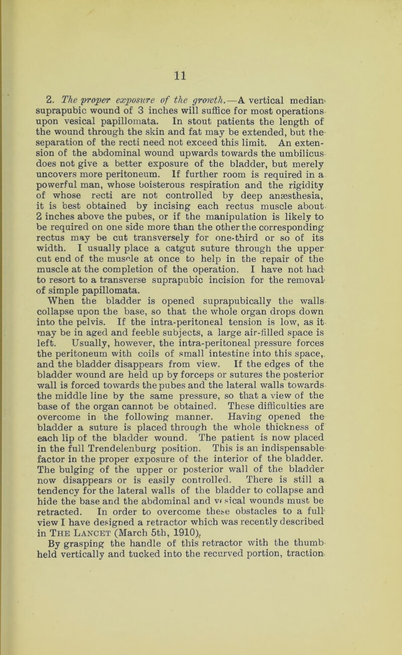 2. The 'proper exposure of the growth.—A vertical mediam suprapubic wound of 3 inches will suffice for most operations upon vesical papillomata. In stout patients the length of the wound through the skin and fat may be extended, but the separation of the recti need not exceed this limit. An exten- sion of the abdominal wound upwards towards the umbilicus does not give a better exposure of the bladder, but merely uncovers more peritoneum. If further room is required in a powerful man, whose boisterous respiration and the rigidity of whose recti are not controlled by deep anaesthesia, it is best obtained by incising each rectus muscle about 2 inches above the pubes, or if the manipulation is likely to be required on one side more than the other the corresponding rectus may be cut transversely for one-third or so of its width. I usually place a catgut suture through the upper cut end of the musole at once to help in the repair of the muscle at the completion of the operation. I have not had to resort to a transverse suprapubic incision for the removal of simple papillomata. When the bladder is opened suprapubically the walls collapse upon the base, so that the whole organ drops down into the pelvis. If the intra-peritoneal tension is low, as it may be in aged and feeble subjects, a large air-filled space is left. Usually, however, the intra-peritoneal pressure forces the peritoneum with coils of small intestine into this space, and the bladder disappears from view. If the edges of the bladder wound are held up by forceps or sutures the posterior wall is forced towards the pubes and the lateral walls towards the middle line by the same pressure, so that a view of the base of the organ cannot be obtained. These difficulties are overcome in the following manner. Having opened the bladder a suture is placed through the whole thickness of each lip of the bladder wound. The patient is now placed in the full Trendelenburg position. This is an indispensable factor in the proper exposure of the interior of the bladder. The bulging of the upper or posterior wall of the bladder now disappears or is easily controlled. There is still a tendency for the lateral walls of the bladder to collapse and hide the base and the abdominal and v< sical wounds must be retracted. In order to overcome these obstacles to a full' view I have designed a retractor which was recently described in The Lancet (March 5th, 1910). By grasping the handle of this retractor with the thumb held vertically and tucked into the recurved portion, traction