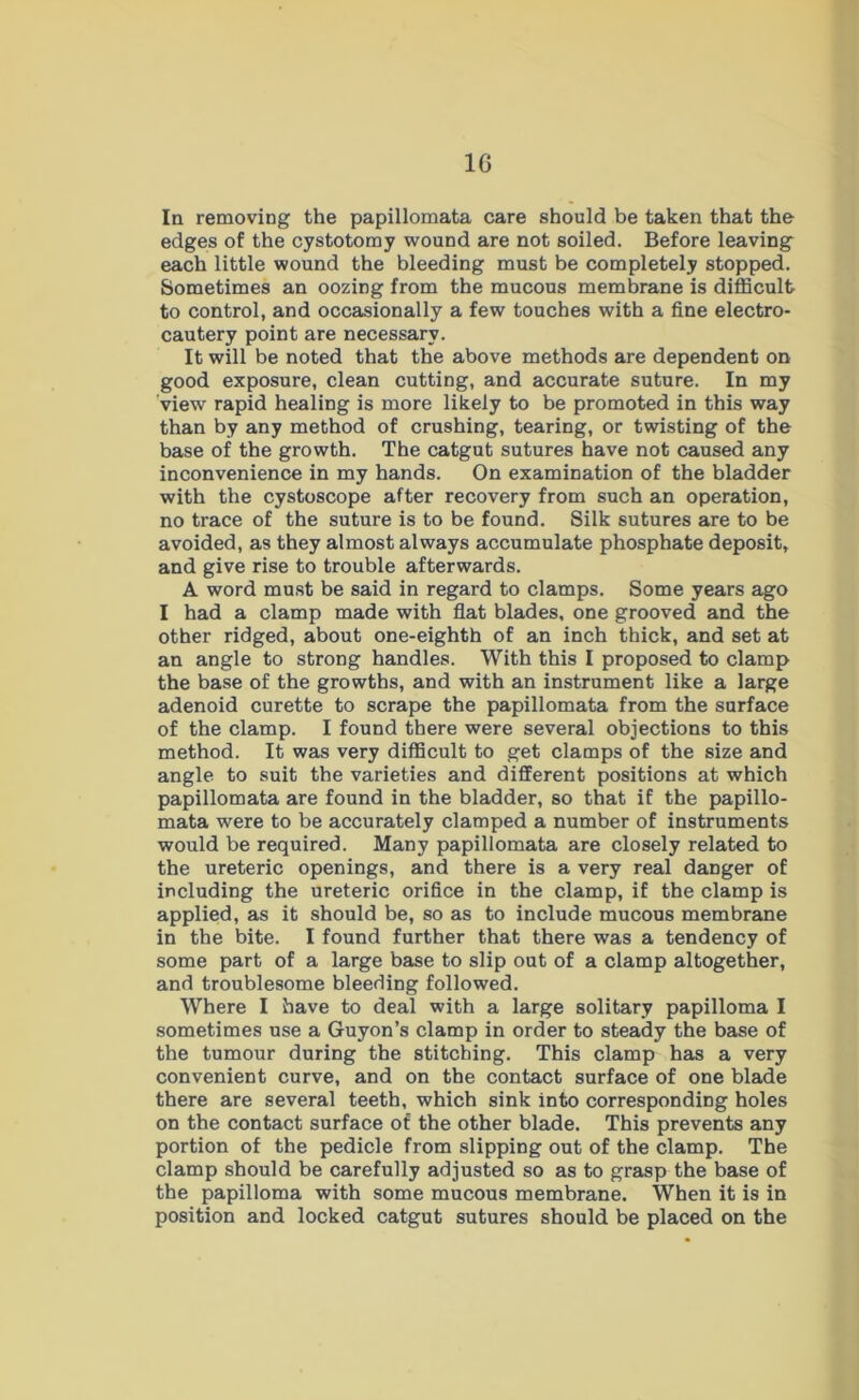 1G In removing the papillomata care should be taken that the edges of the cystotomy wound are not soiled. Before leaving each little wound the bleeding must be completely stopped. Sometimes an oozing from the mucous membrane is difficult to control, and occasionally a few touches with a fine electro- cautery point are necessary. It will be noted that the above methods are dependent on good exposure, clean cutting, and accurate suture. In my view rapid healing is more likely to be promoted in this way than by any method of crushing, tearing, or twisting of the base of the growth. The catgut sutures have not caused any inconvenience in my hands. On examination of the bladder with the cystoscope after recovery from such an operation, no trace of the suture is to be found. Silk sutures are to be avoided, as they almost always accumulate phosphate deposit, and give rise to trouble afterwards. A word must be said in regard to clamps. Some years ago I had a clamp made with flat blades, one grooved and the other ridged, about one-eighth of an inch thick, and set at an angle to strong handles. With this I proposed to clamp the base of the growths, and with an instrument like a large adenoid curette to scrape the papillomata from the surface of the clamp. I found there were several objections to this method. It was very difficult to get clamps of the size and angle to suit the varieties and different positions at which papillomata are found in the bladder, so that if the papillo- mata were to be accurately clamped a number of instruments would be required. Many papillomata are closely related to the ureteric openings, and there is a very real danger of including the ureteric orifice in the clamp, if the clamp is applied, as it should be, so as to include mucous membrane in the bite. I found further that there was a tendency of some part of a large base to slip out of a clamp altogether, and troublesome bleeding followed. Where I have to deal with a large solitary papilloma I sometimes use a Guyon’s clamp in order to steady the base of the tumour during the stitching. This clamp has a very convenient curve, and on the contact surface of one blade there are several teeth, which sink into corresponding holes on the contact surface of the other blade. This prevents any portion of the pedicle from slipping out of the clamp. The clamp should be carefully adjusted so as to grasp the base of the papilloma with some mucous membrane. When it is in position and locked catgut sutures should be placed on the