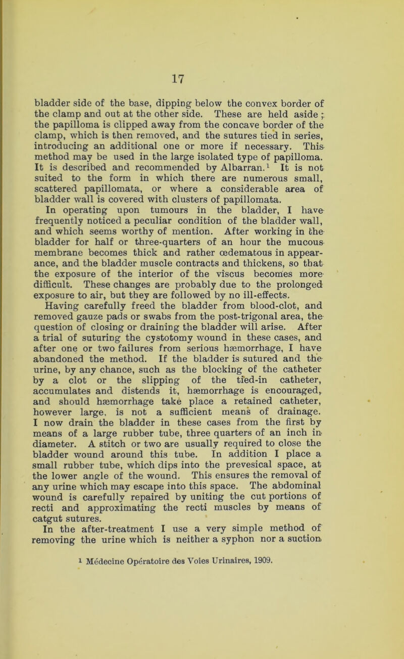 bladder side of the base, dipping below the convex border of the clamp and out at the other side. These are held aside the papilloma is clipped away from the concave border of the clamp, which is then removed, and the sutures tied in series, introducing an additional one or more if necessary. Thia method may be used in the large isolated type of papilloma. It is described and recommended by Albarran.1 It is not suited to the form in which there are numerous small, scattered papillomata, or where a considerable area of bladder wall is covered with clusters of papillomata. In operating upon tumours in the bladder, I have frequently noticed a peculiar condition of the bladder wall, and which seems worthy of mention. After working in the bladder for half or three-quarters of an hour the mucoua membrane becomes thick and rather oedematous in appear- ance, and the bladder muscle contracts and thickens, so that the exposure of the interior of the viscus becomes more difficult. These changes are probably due to the prolonged exposure to air, but they are followed by no ill-effects. Having carefully freed the bladder from blood-clot, and removed gauze pads or swabs from the post-trigonal area, the question of closing or draining the bladder will arise. After a trial of suturing the cystotomy wound in these cases, and after one or two failures from serious haemorrhage, I have abandoned the method. If the bladder is sutured and the urine, by any chance, such as the blocking of the catheter by a clot or the slipping of the tied-in catheter, accumulates and distends it, haemorrhage is encouraged, and should haemorrhage take place a retained catheter, however large, is not a sufficient means of drainage. I now drain the bladder in these cases from the first by means of a large rubber tube, three quarters of an inch in diameter. A stitch or two are usually required to close the bladder wound around this tube. In addition I place a small rubber tube, which dips into the prevesical space, at the lower angle of the wound. This ensures the removal of any urine which may escape into this space. The abdominal wound is carefully repaired by uniting the cut portions of recti and approximating the recti muscles by means of catgut sutures. In the after-treatment I use a very simple method of removing the urine which is neither a syphon nor a suction 1 Medecine Operatoire des Voies Urinaires, 1909.