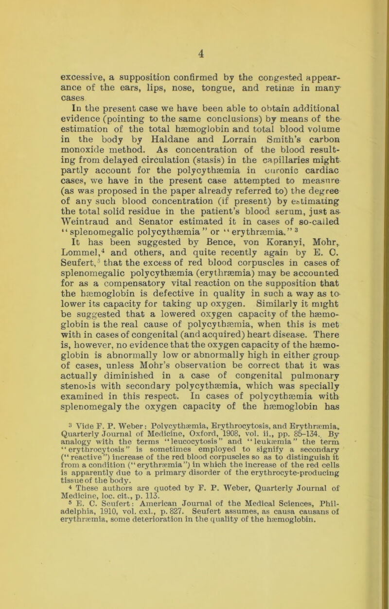 excessive, a supposition confirmed by the congested appear- ance of the ears, lips, nose, tongue, and retinse in many cases In the present case we have been able to obtain additional evidence (pointing to the same conclusions) by means of the estimation of the total haemoglobin and total blood volume in the body by Haldane and Lorrain Smith’s carbon monoxide method. As concentration of the blood result- ing from delayed circulation (stasis) in the capillaries might partly account for the polycythaemia in curonic cardiac cases, we have in the present case attempted to measure (as was proposed in the paper already referred to) the degree of any such blood concentration (if present) by estimating the total solid residue in the patient’s blood serum, just a& Weintraud and Senator estimated it in cases of so-called “ splenomegalic polycythasmia ” or “ erythrasmia.” ^ It has been suggested by Bence, von Koranyi, Mohr, Lommel,^ and others, and quite recently again by E. C. Seufert,® that the excess of red blood corpuscles in cases of splenomegalic polycythaemia (erythraemia) may be accounted for as a compensatory vital reaction on the supposition that the haemoglobin is defective in quality in such a way as to- lower its capacity for taking up oxygen. Similarly it might be suggested that a lowered oxygen capacity of the haemo- globin is the real cause of polycythaemia, when this is met with in cases of congenital (and acquired) heart disease. There is, however, no evidence that the oxygen capacity of the haemo- globin is abnormally low or abnormally high in either group of cases, unless Mohr’s observation be correct that it was actually diminished in a case of congenital pulmonary steno.>>is with secondary polycythaemia, which was specially examined in this respect. In cases of polycythaemia with splenomegaly the oxygen capacity of the haemoglobin has 3 Vide F. P. Weber: Polycythaemia, Brythrocytosis, and Erythncmia, Quarterly Journal of Medicine, Oxford, 1908, vol. ii., pp. 8&-134. By analogy with the terms “ leucocytosis ” and “leuka?mia the term “ erythrocytosis ” is sometimes employed to signify a secondary ( reactive”) increase of the red blood corpuscles so as to distinguish it from a condition (“erythraemia”) in which the increase of the red cells is apparently due to a primary disorder of the erythrocyte-producing tissue of the body. 4 These authors are quoted by F. P. Weber, Quarterly Journal of Medicine, loc. cit., p. 113. * E. C. Seufert: American Journal of the Medical Sciences, Phil- adelphia, 1910, vol. cxl., p. 827. Seufert assumes, as causa causans of erythraemia, some deterioration in the quality of the haemoglobin.