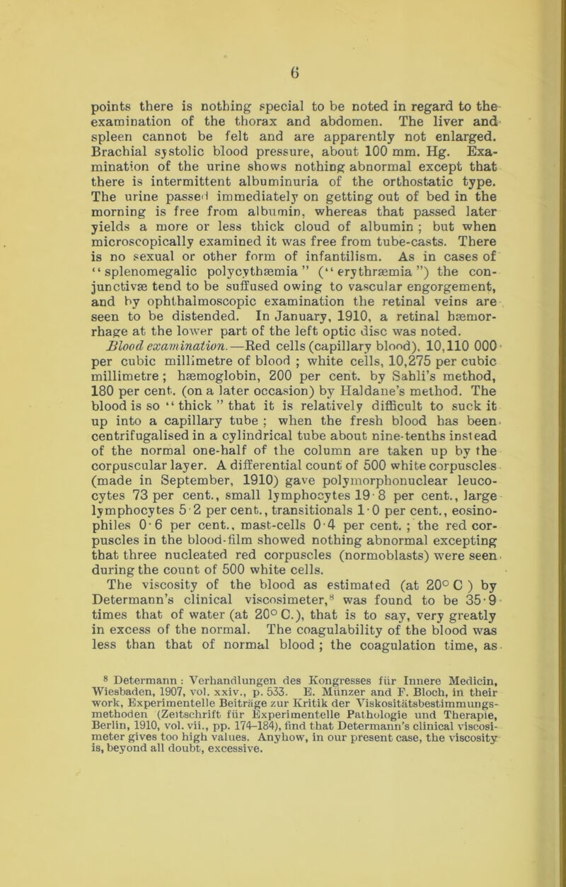points there is nothing special to be noted in regard to the examination of the thorax and abdomen. The liver and spleen cannot be felt and are apparently not enlarged. Brachial sjstolic blood pressure, about 100 mm. Hg. Exa- mination of the urine shows nothing abnormal except that there is intermittent albuminuria of the orthostatic type. The urine passed immediately on getting out of bed in the morning is free from albumin, whereas that passed later yields a more or less thick cloud of albumin ; but when microscopically examined it was free from tube-casts. There is no sexual or other form of infantilism. As in cases of “ splenomegalic polycythsemia ” (“ erythrmmia ”) the con- junctivas tend to be suffused owing to vascular engorgement, and by ophthalmoscopic examination the retinal veins are seen to be distended. In January, 1910, a retinal brnmor- rhage at the lower part of the left optic disc was noted. Blood examination.—Red cells (capillary blond). 10,110 000- per cubic millimetre of blood ; white cells, 10,275 per cubic millimetre ; haemoglobin, 200 per cent, by Sahli’s method, 180 per cent, (on a later occasion) by Haldane’s method. The blood is so “ thick ” that it is relatively difficult to suck it up into a capillary tube ; when the fresh blood has been, centrifugalised in a cylindrical tube about nine-tenths instead of the normal one-half of the column are taken up by the corpuscular layer. A differential count of 500 white corpuscles (made in September, 1910) gave polymorphonuclear leuco- cytes 73 per cent., small lymphocytes 19 8 per cent., large lymphocytes 5 2 per cent., transitionals 10 per cent., eosino- philes 0-6 per cent., mast-cells 0 4 per cent. ; the red cor- puscles in the blood-film showed nothing abnormal excepting that three nucleated red corpuscles (normoblasts) were seen during the count of 500 white cells. The viscosity of the blood as estimated (at 20° C ) by Determann’s clinical viscosimeter,* was found to be 35 9 times that of water (at 20° C.), that is to say, very greatly in excess of the normal. The coagulability of the blood was less than that of normal blood ; the coagulation time, as * Determann : Verhandlungen des Kongresses fiir Innere Medicin, Wiesbaden, 1907, vol. xxiv., p. 533. E. Miinzer and P. Bloch, in their work, Experimentelle Beitrage zur Kritik der Viskositiitsbestimmungs- methoden (Zeitschrift fiir Experimentelle Pathologie und Therapie, Berlin, 1910, vol. vii., pp. 174-184), find that Determann’s clinical viscosi- meter gives too high values. Anyhow, in our present case, the viscosity is, beyond all doubt, excessive.
