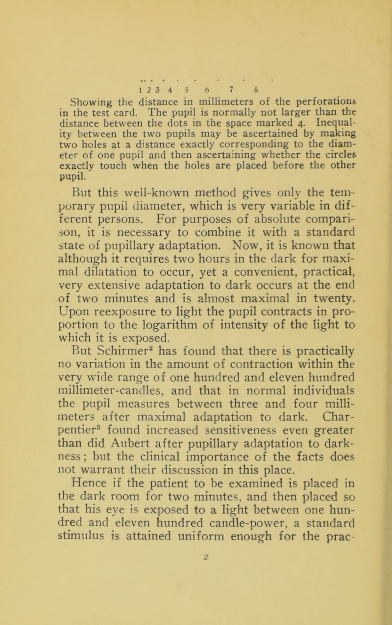 Showing the distance in millimeters of the perforations in the test card. The pupil is normally not larger than the distance between the dots in the space marked 4. Inequal- ity between the two pupils may be ascertained by making two holes at a distance exactly corresponding to the diam- eter of one pupil and then ascertaining whether the circles exactly touch when the holes are placed before the other pupil. But this well-known method gives only the tem- porary pupil diameter, which is very variable in dif- ferent persons. For purposes of absolute compari- son, it is necessary to combine it with a standard state of pupillary adaptation. Now, it is known that although it requires two hours in the dark for maxi- mal dilatation to occur, yet a convenient, practical, very extensive adaptation to dark occurs at the end of two minutes and is almost maximal in twenty. Upon reexposure to light the pupil contracts in pro- portion to the logarithm of intensity of the light to which it is exposed. But Schirmer2 has found that there is practically no variation in the amount of contraction within the very wide range of one hundred and eleven hundred millimeter-candles, and that in normal individuals the pupil measures between three and four milli- meters after maximal adaptation to dark. Char- pentier3 found increased sensitiveness even greater than did Aubert after pupillary adaptation to dark- ness ; but the clinical importance of the facts does not warrant their discussion in this place. Hence if the patient to be examined is placed in the dark room for two minutes, and then placed so that his eye is exposed to a light between one hun- dred and eleven hundred candle-power, a standard stimulus is attained uniform enough for the prac- 2