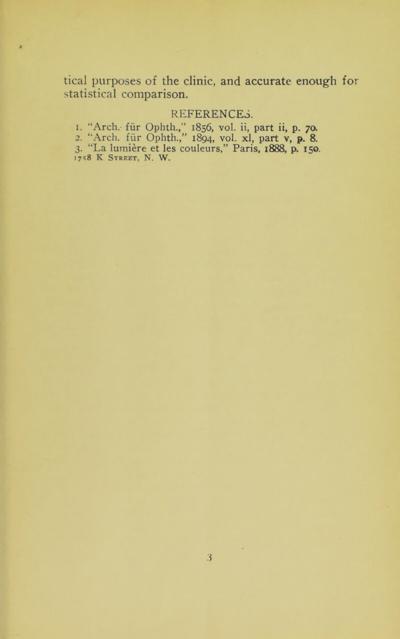 tical purposes of the clinic, and accurate enough for statistical comparison. REFERENCES. 1. “Arch, fur Ophth.,’’ 1856, vol. ii, part ii, p. 70. 2. “Arch, fur Ophth.,” 1894, vol. xl, part v, p. 8. 3. “La lumiere et les couleurs,” Paris, 1888, p. 150. 17K Street, N. W.