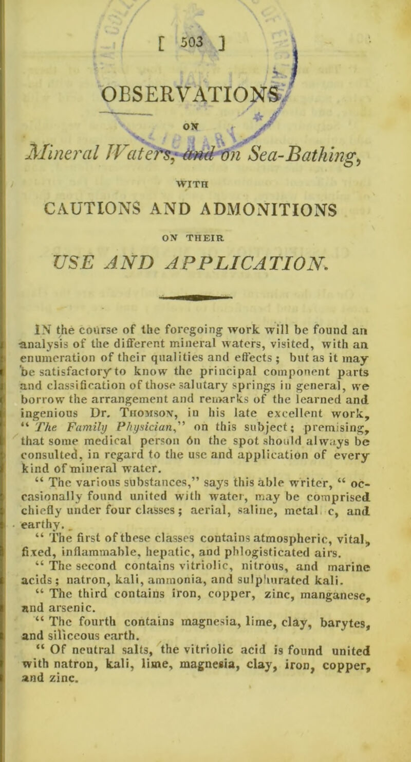 OBSERVATIONS, ON ft ] Mineral Waters^ md on Sea-Bathings wiTn CAUTIONS AND ADMONITIONS ON THEIR USE AND APPLICATION. IN the course of the foregoing rvork will be found an •analysis of the different mineral waters, visited, with an enumeration of their qualities and effects ; but as it may- be satisfactory to know the principal component parts and classification of those salutary springs in general, we borrow the arrangement and remarks of the learned and ingenious Dr. Thomson, in his late excellent work, “ The Family Physician,” on this subject; premising, that some medical person 6n the spot should always be consulted, in regard to the use and application of every kind of mineral w ater. “ The various substances,” says this able writer, “ oc- casionally found united with water, may be comprised chiefly under four classes; aerial, saline, metal c, and earthy, __ “ The first of these classes contains atmospheric, vital, fixed, inflammable, hepatic, and phlogisticated airs. “ The second contains vitriolic, nitrous, and marine acids; natron, kali, ammonia, and sulphurated kali. “ The third contains iron, copper, zinc, manganese, and arsenic. “ The fourth contains magnesia, lime, clay, barytes, and siliceous earth. “ Of neutral salts, the vitriolic acid is found united with natron, kali, lime, magnesia, clay, iron, copper, and zinc.