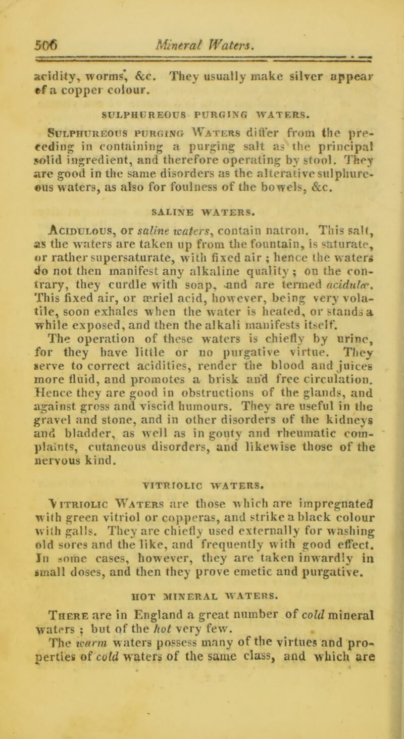 acidity, worms, &c. They usually make silver appear ef a copper colour. SULPHUREOUS PURGING WATERS. Sulphureous purging Waters ditfer from the pre- ceding in containing a purging salt as the principal solid ingredient, and therefore operating by stool. They are good in the same disorders as the alterative sulphure- ous waters, as also for foulness of the bowels, &c. SALINE W ATERS. Acidulous, or saline waters, contain natron. This salt, as the w aters are taken up from the fountain, is saturate, or rather supersaturate, with fixed air ; hence the waters do not then manifest any alkaline quality; on the con- trary, they curdle with soap, and are termed acidulee. This fixed air, or atriel acid, however, being very vola- tile, soon exhales w hen the w ater is heated, or stands a while exposed, and then the alkali manifests itself. The operation of these waters is chiefly by urine, for they have little or no purgative virtue. They serve to correct acidities, render the blood and juices more fluid, and promotes a brisk and free circulation. Hence they are good in obstructions of the glands, and against gross and viscid humours. They are useful in the gravel and stone, and in other disorders of the kidneys and bladder, as well as in gouty and rheumatic com- plaints, cutaneous disorders, and likewise those of the nervous kind. VITRIOLIC WATERS. Vitriolic Waters are those which are impregnated w ith green vitriol or copperas, and strike a black colour with galls. They are chiefly used externally for washing old sores and the like, and frequently w ith good effect. In some cases, however, they are taken inwardly in small doses, and then they prove emetic and purgative. HOT MINERAL WATERS. There are in England a great number of cold mineral waters ; but of the hot very few. The warm w aters possess many of the virtues and pro- perties of cold waters of the same class, and w hich are