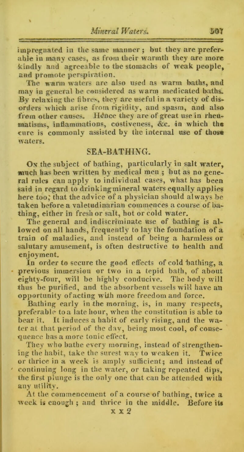 impregnated in the same manner ; but they are prefer- able in many eases, as from their warmth they are more kindly and agreeable to the stomachs of weak people, and promote perspiration. The warm waters are also used as warm baths, and may in general be considered as warm medicated baths. By relaxing the fibres, they arc useful in a variety of dis- orders which arise from rigidity, and spasm, and also from other causes. Hdnce they are of great use in rheu- matisms, inflammations, costiveness, &c. in which the cure is commonly assisted by the internal use of thos* waters. SEA-BATHING. On the subject of bathing, particularly in salt water, much has been wrritten by medical men ; but as no gene- ral rules can apply to individual eases, what has been said in regard to drinkingmineral waters equally applies here too,' that the advice of a physician should always be taken before a valetudinarian commences a course of ba- thing, either in fresh or salt, hot or cold water. The general and indiscriminate use of bathing is al- lowed on all hands, frequently to lay the foundation of a train of maladies, and instead of being a harmless or salutary amusement, is often destructive to health and enjoyment. In order to secure the good effects of cold bathing, a previous immersion or two in a tepid bath, of about eighty-four, will be highly conducive. The body will thus be purified, and the absorbent vessels will have an opportunity of acting with more freedom and force. Bathing early in the morning, is, in many respects, preferable to a late hour, when the constitution is able to bear it. It induces a habit of early rising, and the wa- ter at that period of the day, being most cool, of conse- quence has a more tonic effect, They who bathe every morning, instead of strengthen- ing the habit, take the surest way to weaken it. Twice or thrice in a week is amply sufficient; and instead of continuing long in the water, or taking repeated dips, the first plunge is the only one that can be attended with any utility. At the commencement of a course of bathing, twice a week is enough ; and thrice in the middle. Before its X X 2