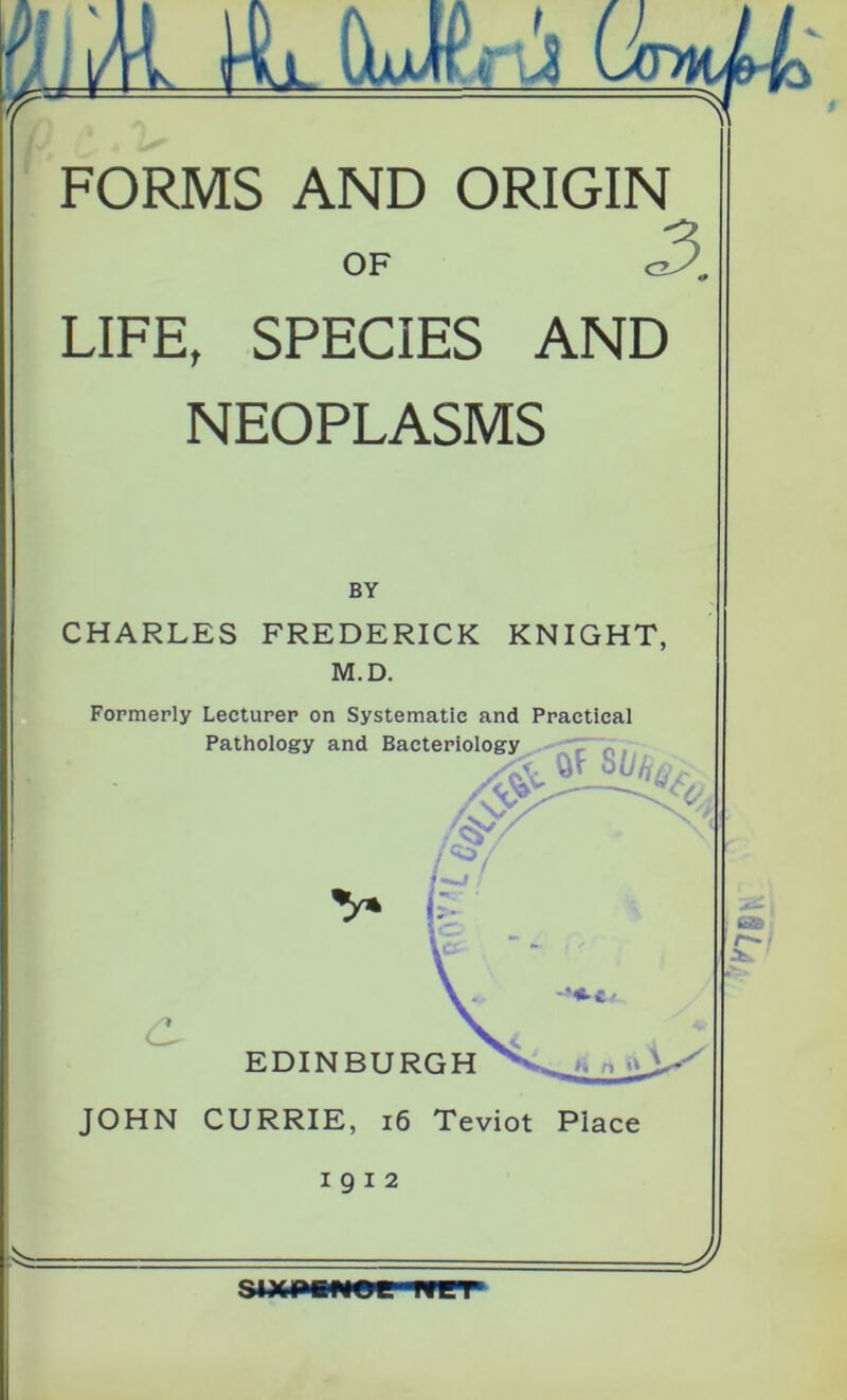 fiJi/H, m OjuJCtuS FORMS AND ORIGIN OF LIFE, SPECIES AND NEOPLASMS BY CHARLES FREDERICK KNIGHT, M.D. Formerly Lecturer on Systematic and Practical JOHN CURRIE, 16 Teviot Place 1912 SIXPENCE. WET