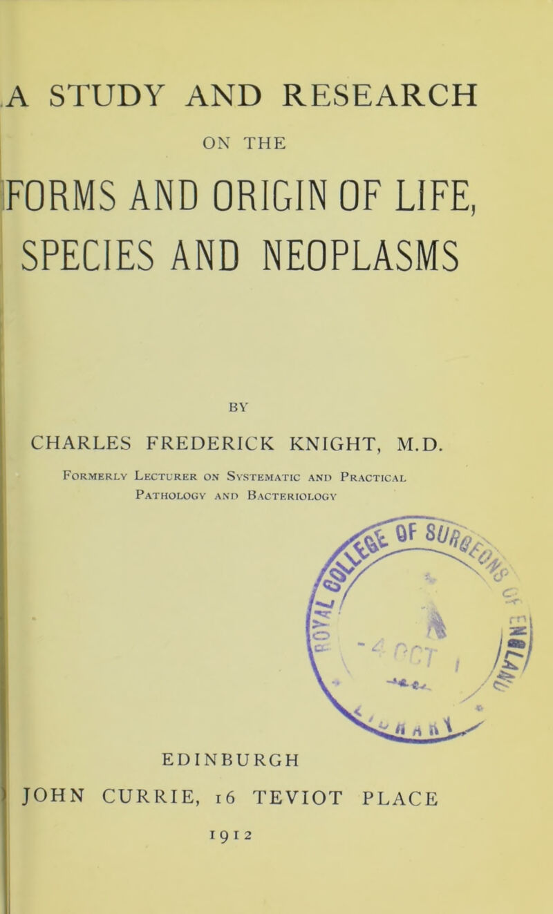 A STUDY AND RESEARCH ON THE FORMS AND ORIGIN OF LIFE, SPECIES AND NEOPLASMS BY CHARLES FREDERICK KNIGHT, M.D. Formerly Lecturer on Systematic and Practical Pathology and Bacteriology JOHN CURRIE, 16 TEVIOT PLACE 1912