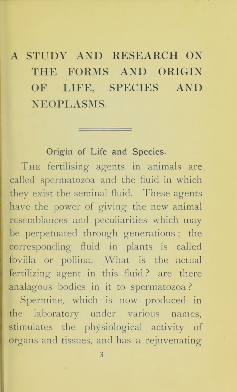 THE FORMS AND ORIGIN OF LIFE, SPECIES AND NEOPLASMS. Origin of Life and Species. The fertilising agents in animals are called spermatozoa and the fluid in which they exist the seminal fluid. These agents have the power of giving the new animal resemblances and peculiarities which may be perpetuated through generations ; the corresponding fluid in plants is called fovilla or pollina. What is the actual fertilizing agent in this fluid ? are there analagous bodies in it to spermatozoa ? Spermine, which is now produced in the laboratory under various names, stimulates the physiological activity of organs and tissues, and has a rejuvenating