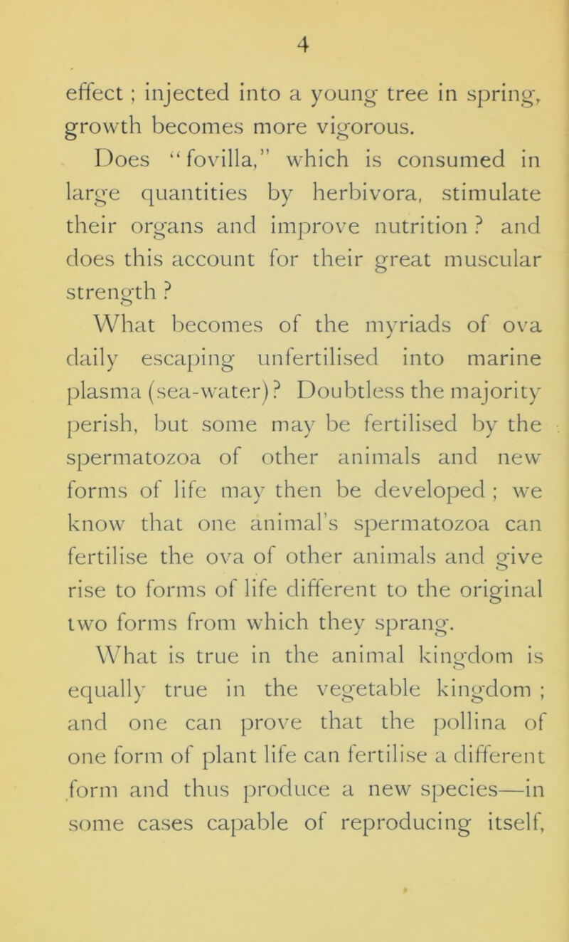 effect; injected into a young tree in spring, growth becomes more vigorous. Does “fovilla,” which is consumed in large quantities by herbivora, stimulate their organs and improve nutrition ? and does this account for their great muscular strength ? What becomes of the myriads of ova daily escaping unfertilised into marine plasma (sea-water) ? Doubtless the majority perish, but some may be fertilised by the spermatozoa of other animals and new forms of life may then be developed ; we know that one animal’s spermatozoa can fertilise the ova of other animals and give rise to forms of life different to the original two forms from which they sprang. What is true in the animal kingdom is equally true in the vegetable kingdom ; and one can prove that the pollina of one form of plant life can fertilise a different form and thus produce a new species—in some cases capable of reproducing itself.