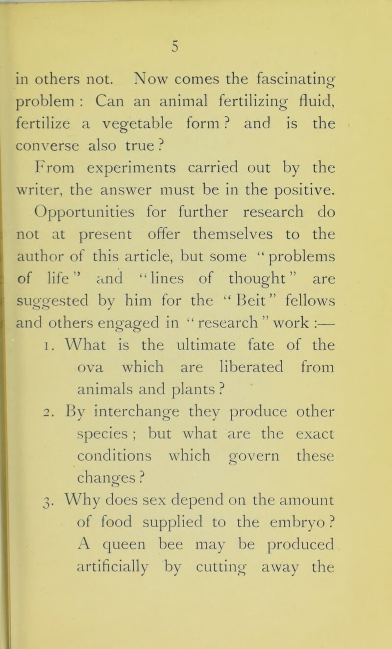 in others not. Now comes the fascinating- problem : Can an animal fertilizing fluid, fertilize a vegetable form ? and is the converse also true ? From experiments carried out by the writer, the answer must be in the positive. Opportunities for further research do not at present offer themselves to the author of this article, but some problems of life” and “lines of thought” are suggested by him for the “Beit” fellows and others engaged in “ research ” work :— 1. What is the ultimate fate of the ova which are liberated from animals and plants ? 2. By interchange they produce other species; but what are the exact conditions which govern these changes ? 3. Why does sex depend on the amount of food supplied to the embryo ? A queen bee may be produced artificially by cutting away the