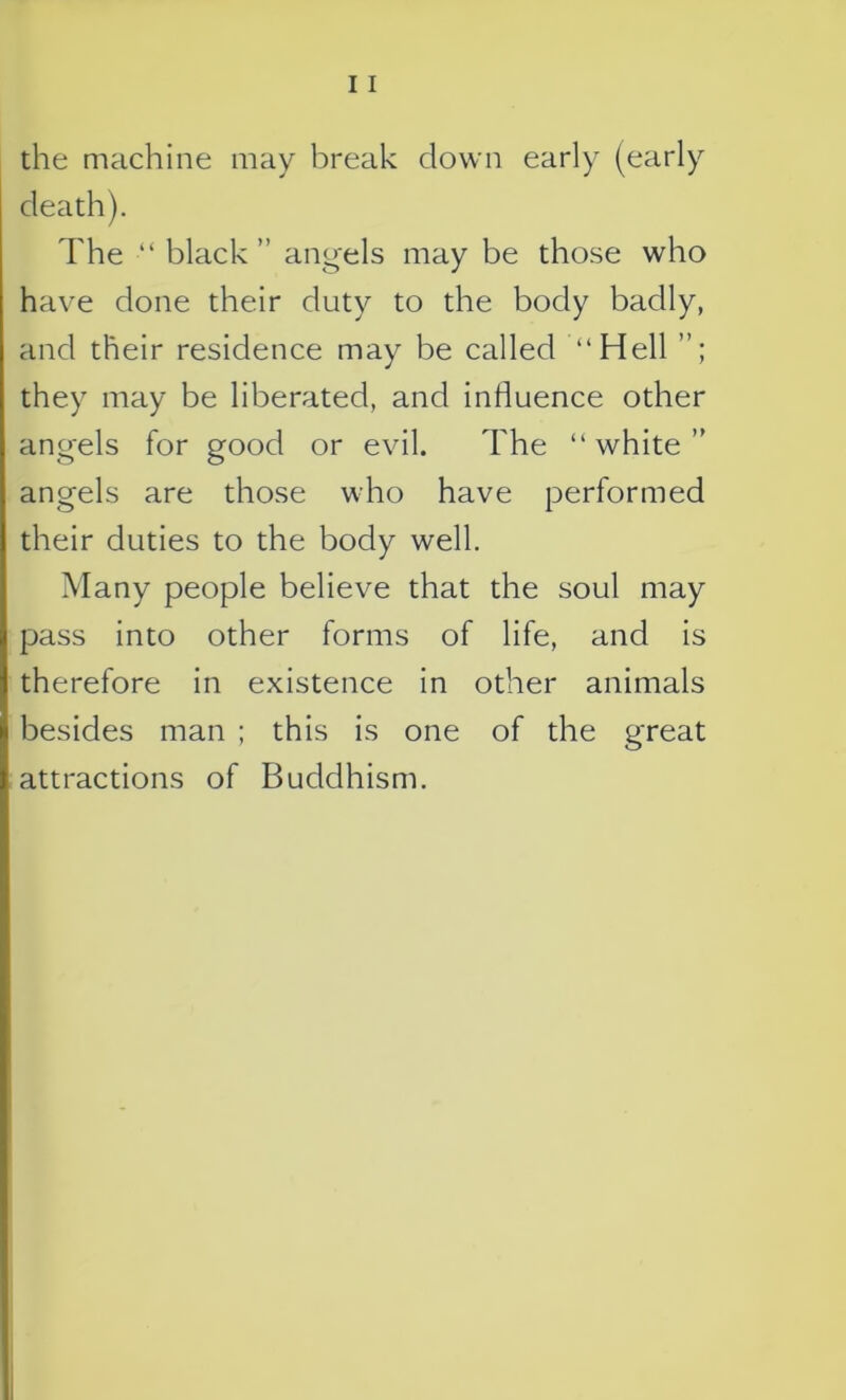 the machine may break down early (early death). The ■“ black ” angels may be those who have done their duty to the body badly, and their residence may be called “Hell they may be liberated, and influence other angels for good or evil. The “white” angels are those who have performed their duties to the body well. Many people believe that the soul may pass into other forms of life, and is therefore in existence in other animals besides man ; this is one of the great attractions of Buddhism.