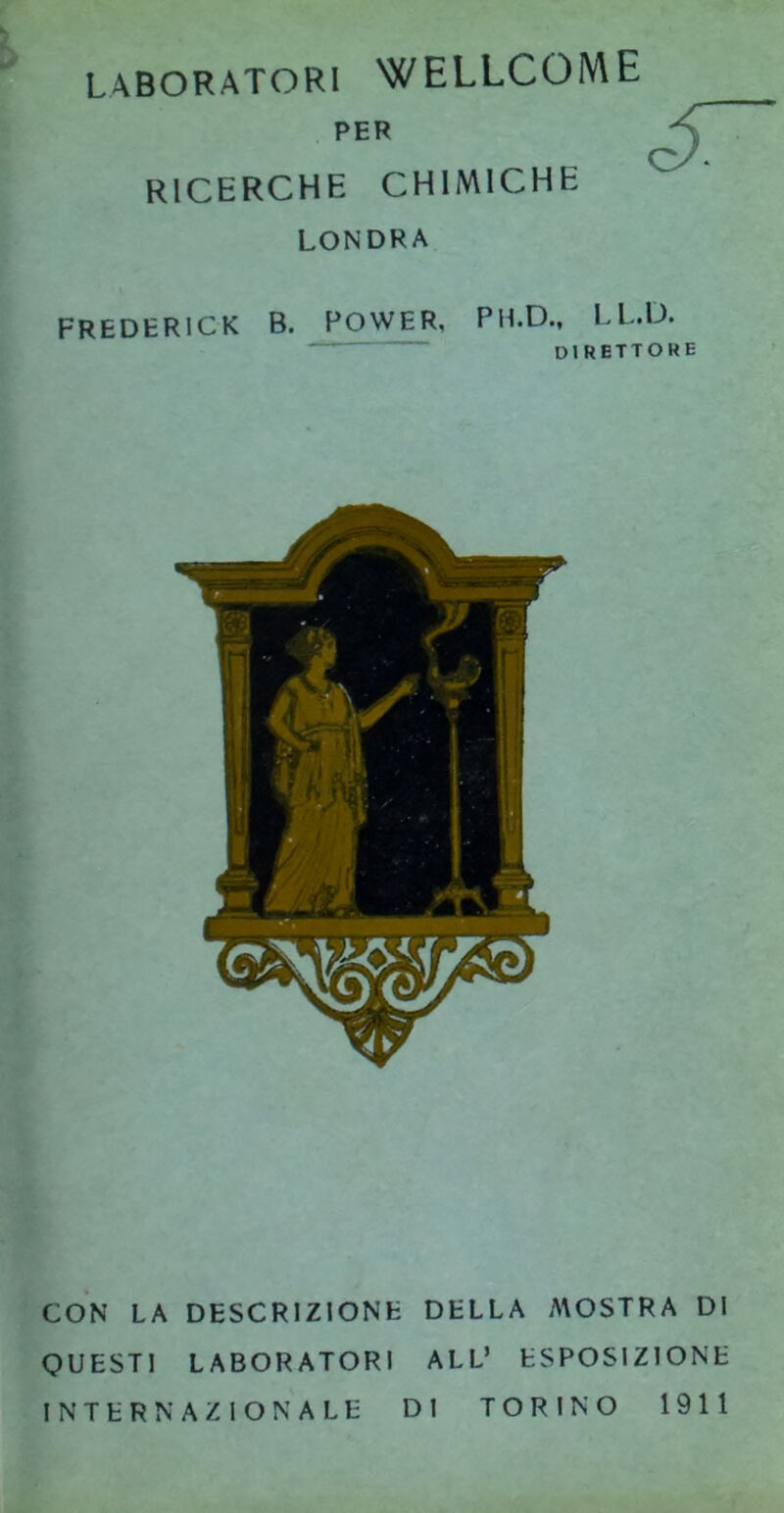 LABORATORI WELLCOME PER ricerche chimiche LONDRA FREDERICK B. POWER, PH.D., LL.D. DI RETTORE CON LA DESCRIZIONE DELLA A\OSTRA DI QUESTI LABORATORI ALL’ ESPOSIZIONE INTERNAZIONALE DI TORINO 1911