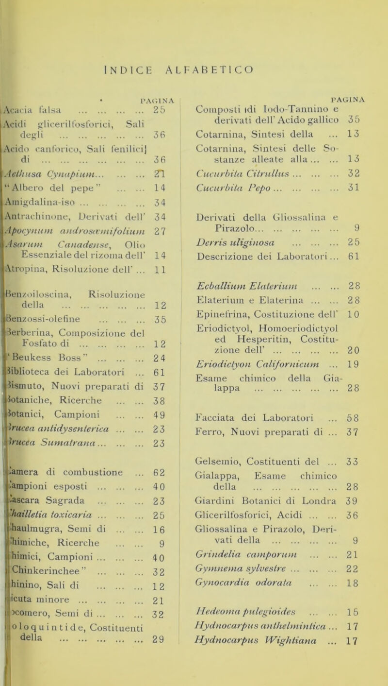 INDICE ALFABETICO PAGINA Acacia falsa 25 Acidi glicerilfosforici, Sali ‘ degli 36 Acido canforico, Sali fenilici] di 36 Aethusa Cynapium 2T Albero del pepe 14 Amigdalina-iso 3 4 Antrachinone, Derivati dell’ 34 1 Apocynum androscvntifolium 2 7 Asarum Canadense, Olio Essenziale del rizoma dell' 1 4 Atropina, Risoluzione dell' ... 11 tìenzoiloscina, Risoluzione della 12 Benzossi-olefine 35 lerberina, Composizione del Fosfato di 12 ‘ Beukess Boss” 2 4 biblioteca dei Laboratori ... 61 bismuto, Nuovi preparati di 37 botaniche, Ricerche 3 8 botanici, Campioni 4 9 i trucca antidysenterica 2 3 trucca Sumalrana 23 : lamera di combustione ... 62 lampioni esposti 4 0 ’ascara Sagrada 23 'haillelin toxicaria 25 ■haulmugra, Semi di 16 Mimiche, Ricerche 9 ihimici, Campioni 4 0 Chinkerinchee ” 32 hinino, Sali di 12 Sicuta minore 21 scornerò, Semi di 32 loloquintide, Costituenti 1 della 29 PAGINA Composti idi Iodo-Tannino e derivati dell'Acido gallico 35 Cotarnina, Sintesi della ... 13 Cotarnina, Sintesi delle So- stanze alleate alla 13 Cucurbita Citnillus 32 Cucurbita Pepo 31 Derivali della Gliossalina e Pirazolo 9 Dcrris uliginosa 25 Descrizione dei Laboratori... 61 Ecballiunt Elaterium 28 Elateriuin e Elaterina 2 8 Epinefrina, Costituzione dell' 10 Eriodictyol, Homoeriodictyol ed Hesperitin, Costitu- zione dell’ 20 Eriodictyon Californicum ... 19 Esame chimico della Gia- lappa 2 8 Facciata dei Laboratori ... 58 Ferro, Nuovi preparati di ... 37 Gelsemio, Costituenti del ... 33 Gialappa, Esame chimico della 28 Giardini Botanici di Londra 39 Glicerilfosforici, Acidi 3 6 Gliossalina e Pirazolo, Deri- vati della 9 Grindelia camporum 21 Gymnema sylveslrc 22 Gynocardia odorata 18 Hedeoma pulegioides 15 Hydnocarpus anthelmintica ... 17 Hydnocarpus Wightiana ... 17