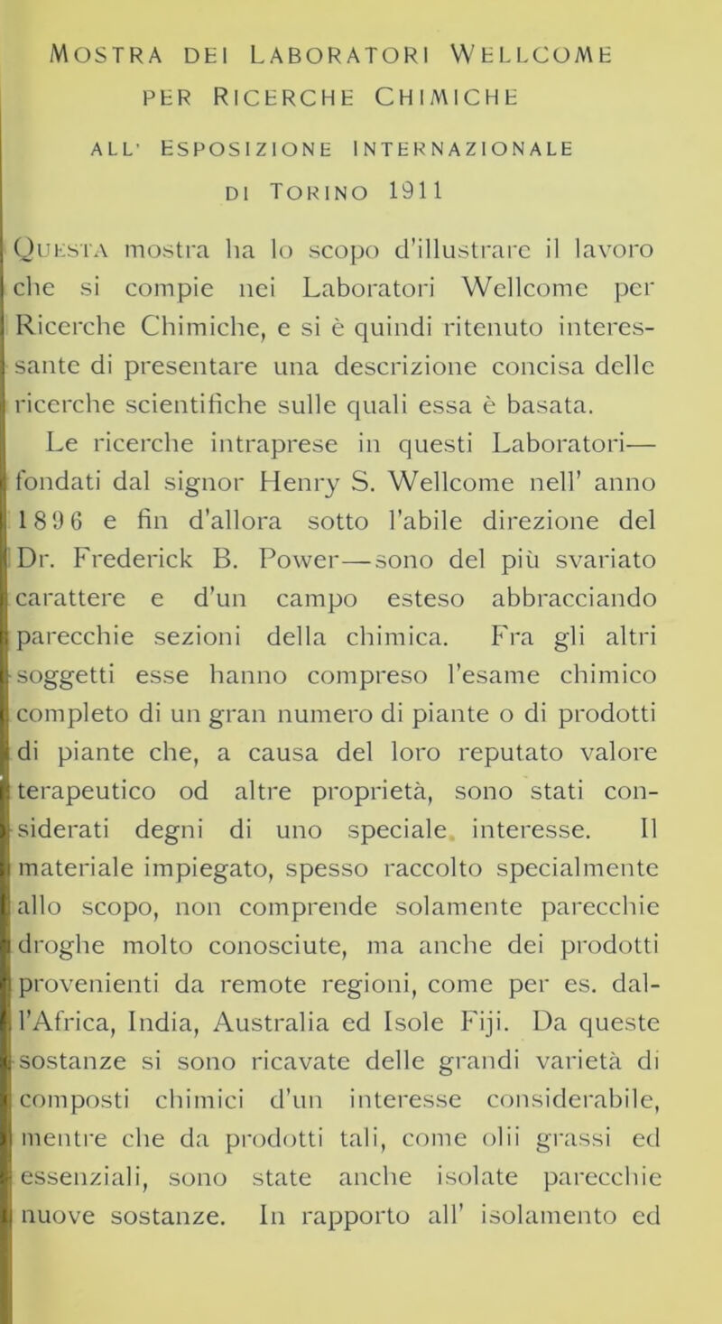 Mostra dei Laboratori Wellcome PER RICERCHE CHIMICHE all' Esposizione internazionale di Torino 1911 Questa mostra ha lo scopo d’illustrare il lavoro che si compie nei Laboratori Wellcome per Ricerche Chimiche, e si è quindi ritenuto interes- sante di presentare una descrizione concisa delle ricerche scientifiche sulle quali essa è basata. Le ricerche intraprese in questi Laboratori— fondati dal signor Henry S. Wellcome nell’ anno 189 6 e fin d’allora sotto l’abile direzione del Dr. Frederick B. Power—sono del più svariato carattere e d’un campo esteso abbracciando parecchie sezioni della chimica. Fra gli altri soggetti esse hanno compreso l’esame chimico completo di un gran numero di piante o di prodotti di piante che, a causa del loro reputato valore terapeutico od altre proprietà, sono stati con- siderati degni di uno speciale interesse. Il materiale impiegato, spesso raccolto specialmente allo scopo, non comprende solamente parecchie droghe molto conosciute, ma anche dei prodotti provenienti da remote regioni, come per es. dal- l’Africa, India, Australia ed Isole Fiji. Da queste sostanze si sono ricavate delle grandi varietà di composti chimici d’un interesse considerabile, mentre che da prodotti tali, come olii grassi ed essenziali, sono state anche isolate parecchie nuove sostanze. In rapporto all’ isolamento ed