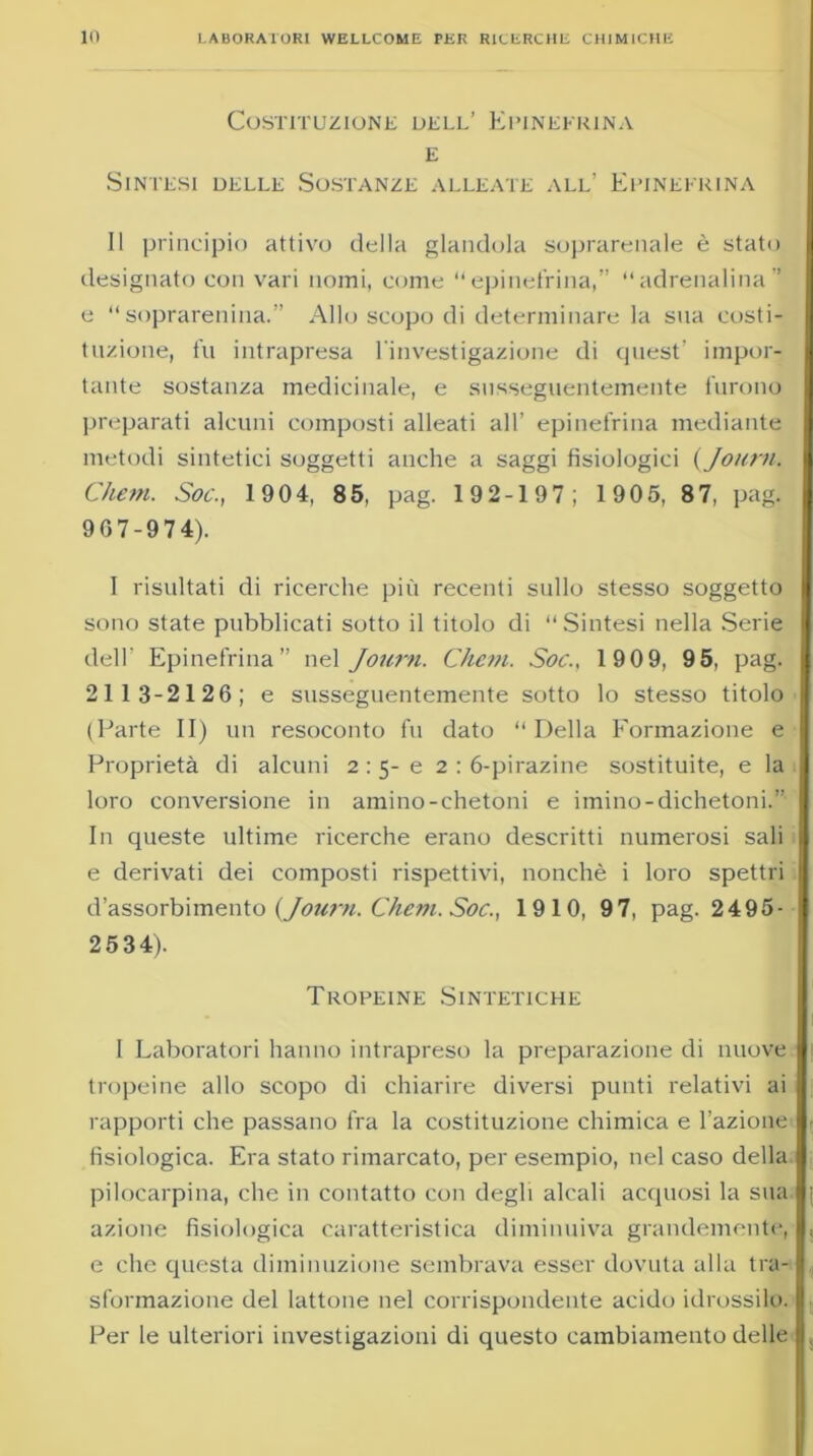 Costituzione dell’ Epinefrina e Sintesi delle Sostanze alleate all’ Epinefrina Il principio attivo della glandola soprarenale è stato designato con vari nomi, come “epinefrina,” “adrenalina” e  soprarenina.” Allo scopo di determinare la sua costi- tuzione, fu intrapresa l'investigazione di quest’ impor- tante sostanza medicinale, e snsseguentemente furono preparati alcuni composti alleati all’ epinefrina mediante metodi sintetici soggetti anche a saggi fisiologici (Journ. Chem. Soc., 1904, 85, pag. 192-197; 1905, 87, pag. 967-974). I risultati di ricerche più recenti sullo stesso soggetto sono state pubblicati sotto il titolo di Sintesi nella Serie dell’ Epinefrina” nel Journ. Chem. Soc., 1909, 9 5, pag. 2113-2126; e snsseguentemente sotto lo stesso titolo (Parte II) un resoconto fu dato “ Della Formazione e Proprietà di alcuni 2 :5- e 2 : 6-pirazine sostituite, e la loro conversione in amino-chetoni e imino-dichetoni.” In queste ultime ricerche erano descritti numerosi sali e derivati dei composti rispettivi, nonché i loro spettri d’assorbimento (Journ. Chem. Soc., 1910, 97, pag. 2495- 2534). Tropeine Sintetiche I Laboratori hanno intrapreso la preparazione di nuove tropeine allo scopo di chiarire diversi punti relativi ai rapporti che passano fra la costituzione chimica e l’azione fisiologica. Era stato rimarcato, per esempio, nel caso della pilocarpina, che in contatto con degli alcali acquosi la sua azione fisiologica caratteristica diminuiva grandemente, e che questa diminuzione sembrava esser dovuta alla tra- sformazione del lattone nel corrispondente acido idrossilo. Per le ulteriori investigazioni di questo cambiamento delle