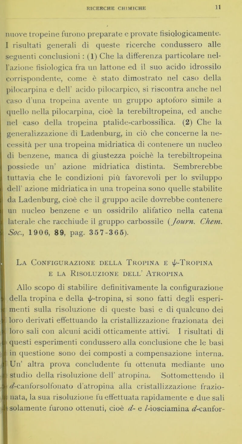 nuove tropeine furono preparate e provate fisiologicamente. I risultati generali di queste ricerche condussero alle seguenti conclusioni : fi) Che la differenza particolare nel- l’azione fisiologica fra un lattone ed il suo acido idrossilo corrispondente, come è stato dimostrato nel caso della pilocarpina e dell' acido pilocarpico, si riscontra anche nel caso d una tropeina avente un gruppo aptoforo simile a quello nella pilocarpina, cioè la terebiltropeina, ed anche nel caso della tropeina ptalide-carbossilica. (2) Che la generalizzazione di Ladenburg, in ciò che concerne la ne- cessità per una tropeina midriatica di contenere un nucleo di benzene, manca di giustezza poiché la terebiltropeina possiede un’ azione midriatica distinta. Sembrerebbe tuttavia che le condizioni più favorevoli per lo sviluppo dell’ azione midriatica in una tropeina sono quelle stabilite da Ladenburg, cioè che il gruppo acile dovrebbe contenere un nucleo benzene e un ossidrilo ali fatico nella catena laterale che racchiude il gruppo carbossile ( Journ. Chem. Soc., 1906, 89, pag. 357-365). La Configurazione della Tropina e i//-Tropina e la Risoluzione dell’ Atropina Allo scopo di stabilire definitivamente la configurazione della tropina e della ^-tropina, si sono fatti degli esperi- menti sulla risoluzione di queste basi e di qualcuno dei loro derivati effettuando la cristallizzazione frazionata dei loro sali con alcuni acidi otticamente attivi. I risultati di questi esperimenti condussero alla conclusione che le basi in questione sono dei composti a compensazione interna. Un’ altra prova concludente fu ottenuta mediante uno studio della risoluzione dell’ atropina. Sottomettendo il df-canforsolfonato d’atropina alla cristallizzazione frazio- nata, la sua risoluzione fu effettuata rapidamente e due sali solamente furono ottenuti, cioè d- e /-iosciamina tìf-canfor-