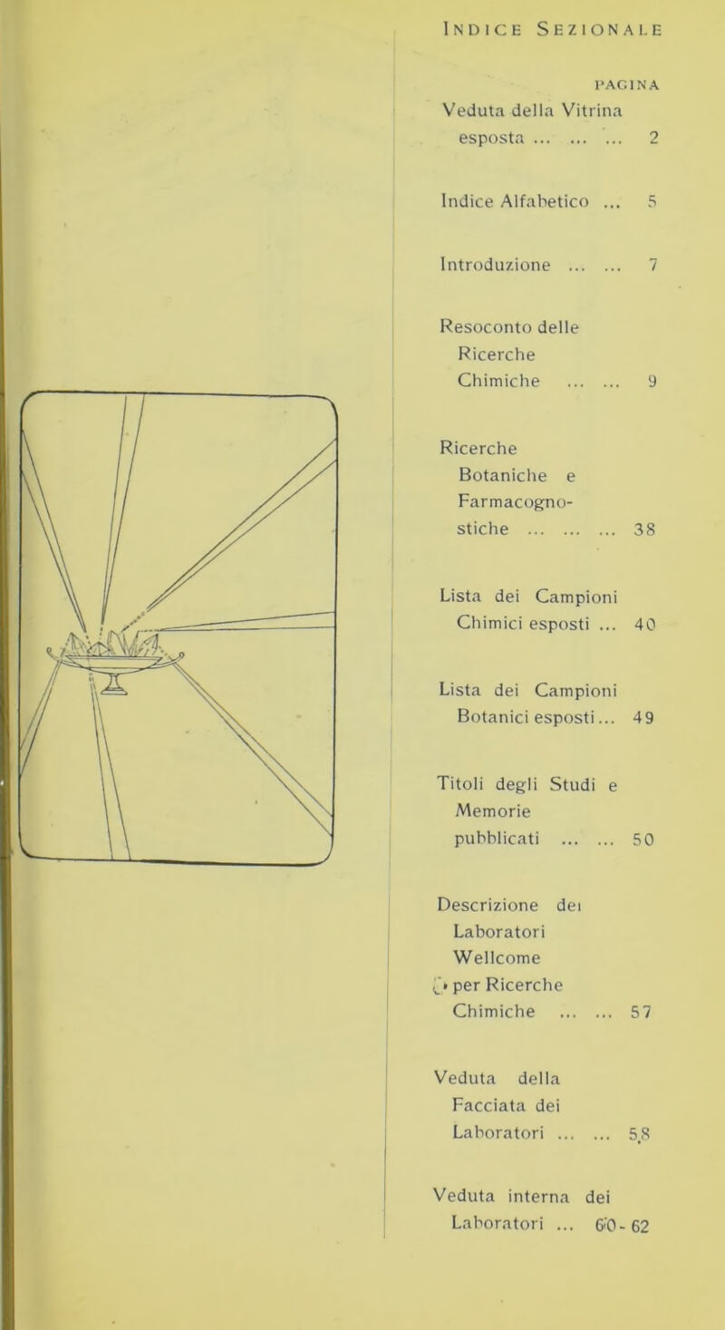 Indice Sezionale PAGINA Veduta della Vitrina esposta 2 Indice Alfabetico ... 5 Introduzione 7 Resoconto delle Ricerche Chimiche 9 Ricerche Botaniche e Farmacogno- stiche 38 Lista dei Campioni Chimici esposti ... 40 Lista dei Campioni Botanici esposti... 49 Titoli degli Studi e Memorie pubblicati 50 Descrizione dei Laboratori Wellcome C» per Ricerche Chimiche 57 Veduta deila Facciata dei Laboratori 58 Veduta interna dei Laboratori ... 6>'0- 62