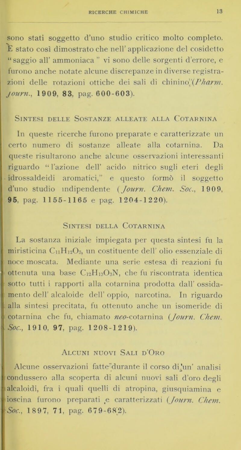 sono stati soggetto d’uno studio critico molto completo. E stato così dimostrato che nell’applicazione del cosidetto saggio all’ ammoniaca ” vi sono delle sorgenti d’errore, e furono anche notate alcune discrepanze in diverse registra- zioni delle rotazioni ottiche dei sali di chininoJPharm. joum., 1909, 83, pag. 600-603). Sintesi delle Sostanze alleate alla Cotarnina In queste ricerche furono preparate e caratterizzate un certo numero di sostanze alleate alla cotarnina. Da queste risultarono anche alcune osservazioni interessanti riguardo “ l’azione dell’ acido nitrico sugli eteri degli idrossaldeidi aromatici, e questo formò il soggetto d’uno studio ìndipendente (Joum. Chem. Soc., 1909, 95, pag. 1 155-1165 e pag. 1204-1220). Sintesi della Cotarnina La sostanza iniziale impiegata per questa sintesi fu la miristicina C11H12O3, un costituente dell' olio essenziale di noce moscata. Mediante una serie estesa di reazioni fu ottenuta una base C12H13O3N, che fu riscontrata identica sotto tutti i rapporti alla cotarnina prodotta dall’ ossida- mento dell’ alcaloide dell’ oppio, narcotina. In riguardo alla sintesi precitata, fu ottenuto anche un isomeride di cotarnina che fu, chiamato «09-cotarnina (Joum. Chem. Soc., 1910, 97, pag. 1208-1219). Alcuni nuovi Sali d’Oro Alcune osservazioni fatte clurante il corso dù’un’ analisi condussero alla scoperta di alcuni nuovi sali d’oro degli alcaloidi, fra i quali quelli di atropina, giusquiamina e ioscina furono preparati e caratterizzati {Joum. Chem. Soc., 1897, 71, pag. 679-682).