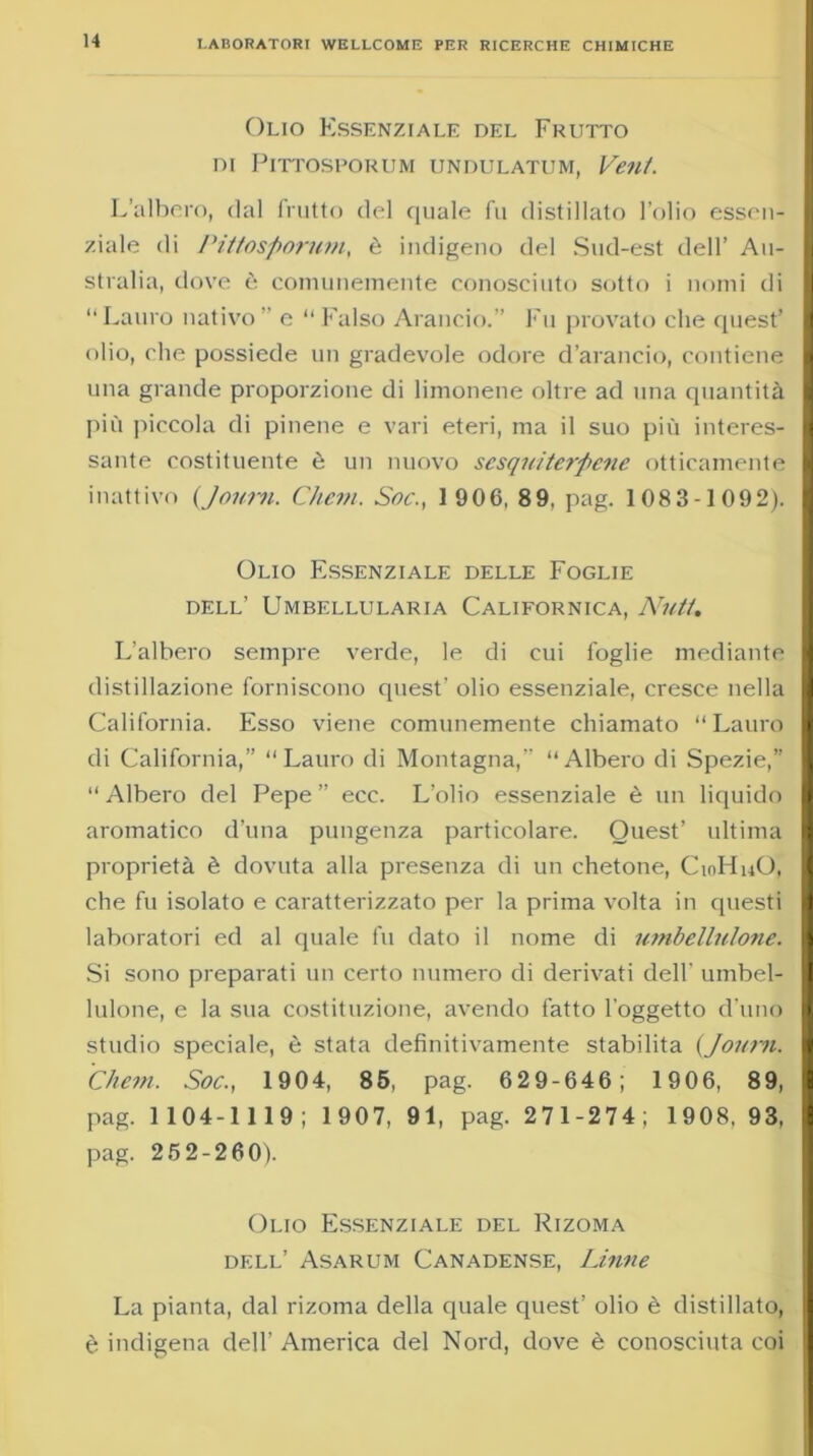 Olio Essenziale del Frutto DI PlTTOSPORUM UNDULATUM, Veti/. L’albero, dal frutto del quale fu distillato l’olio essen- ziale di Pittosporum, è indigeno del Sud-est dell’ Au- stralia, dove è comunemente conosciuto sotto i nomi di “Lauro nativo’’ e “Falso Arancio.” Fu provato che quest’ olio, che possiede un gradevole odore d’arancio, contiene una grande proporzione di limonene oltre ad una quantità più piccola di pinene e vari eteri, ma il suo più interes- sante costituente è un nuovo sesquiterpene otticamente inattivo (Jonrn. Ghetti. Soc., 1 906, 89, pag. 1083-1092). Olio Essenziale delle Foglie dell’ Umbellularia Californica, Nutt. L’albero sempre verde, le di cui foglie mediante distillazione forniscono quest’ olio essenziale, cresce nella California. Esso viene comunemente chiamato “Lauro di California,” Lauro di Montagna,” Albero di Spezie,” “ Albero del Pepe ” ecc. L’olio essenziale è un liquido aromatico d’una pungenza particolare. Quest’ ultima proprietà è dovuta alla presenza di un chetone, CioHuO, che fu isolato e caratterizzato per la prima volta in questi laboratori ed al quale fu dato il nome di umbellulone. Si sono preparati un certo numero di derivati dell' umbel- lulone, e la sua costituzione, avendo fatto l’oggetto d’uno studio speciale, è stata definitivamente stabilita (Joum. Chetn. Soc., 1904, 85, pag. 629-646; 1906, 89, pag. 1104-1119; 1907, 91, pag. 271-274; 1908, 93, pag. 25 2-260). Olio Essenziale del Rizoma dell’ Asarum Canadense, Linne La pianta, dal rizoma della quale quest’ olio è distillato, è indigena dell’ America del Nord, dove è conosciuta coi