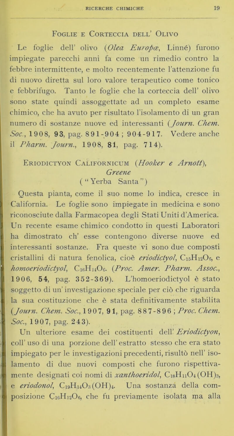 Foglie e Corteccia dell’ Olivo Le foglie dell’ olivo (Olea Europee, Linné) furono impiegate parecchi anni fa come un rimedio contro la febbre intermittente, e molto recentemente l’attenzione fu di nuovo diretta sul loro valore terapeutico come tonico e febbrifugo. Tanto le foglie che la corteccia dell’ olivo sono state quindi assoggettate ad un completo esame chimico, che ha avuto per risultato l’isolamento di un gran numero di sostanze nuove ed interessanti {Journ. Chem. Soc,, 1908, 93, pag. 89 1-904 ; 904-917. Vedere anche il Pbarin. Journ., 1908, 81, pag. 714). Eriodictyon Californicum (Hooker e Amott), Greene ( “ Yerba Santa”) Questa pianta, come il suo nome lo indica, cresce in California. Le foglie sono impiegate in medicina e sono riconosciute dalla Farmacopea degli Stati Uniti d’America. Un recente esame chimico condotto in questi Laboratori ha dimostrato eh’ esse contengono diverse nuove ed interessanti sostanze. Fra queste vi sono due composti cristallini di natura fenolica, cioè eriodictyol, C15H12O0, e homoeriodictyol, CinHnOo. {Proc. Amer. Pharm. Assoc., 1906, 54, pag. 35 2-3 69). L’homoeriodictyol è stato soggetto di un' investigazione speciale per ciò che riguarda la sua costituzione che è stata definitivamente stabilita {Journ. Chem. Soc., 190 7, 91, pag. 88 7-8 96 ; Proc. Chem. Soc., 190 7, pag. 243). Un ulteriore esame dei costituenti dell’ Eriodictyon, coll’ uso di una porzione dell’estratto stesso che era stato impiegato per le investigazioni precedenti, risultò nell’ iso- lamento di due nuovi composti che furono rispettiva- mente designati coi nomi di xanthoeridol, CisHnOj(OH)j, e ei'iodonol, CigHuO:i(OH)4. Una sostanza della com- posizione C10H12O6, che fu previamente isolata ma alla