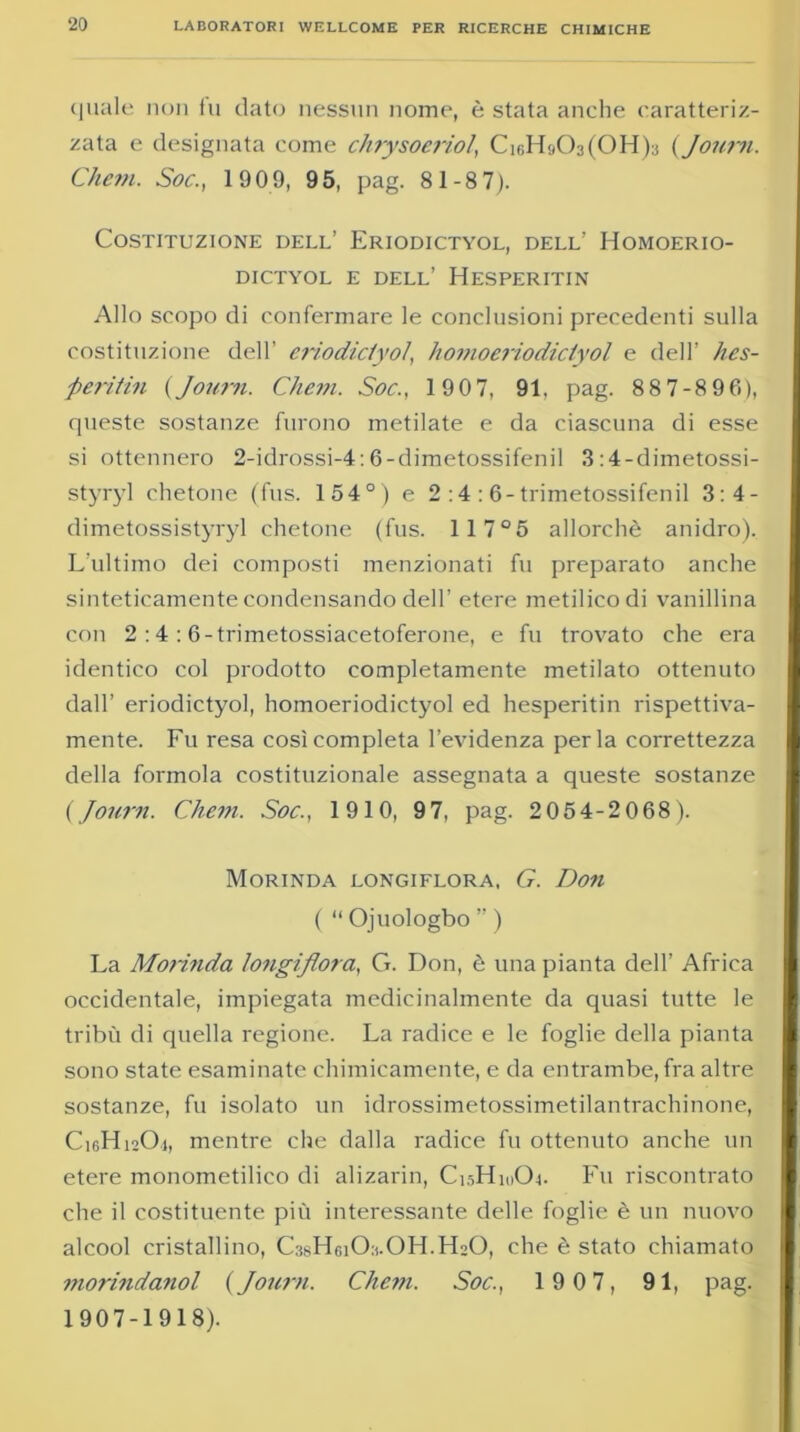 quale non fu dato nessun nome, è stata anche caratteriz- zata e designata come chrysoeriol, Ck;H;(03(0Hb (Journ. Cheni. Soc., 1909, 95, pag. 81-8 7). Costituzione dell’ Eriodictyol, dell’ Homoerio- DICTYOL E DELL’ HESPERITIN Allo scopo di confermare le conclusioni precedenti sulla costituzione dell’ eriodictyol, li omo eriodictyol e dell’ hes- jperitili {Journ. Chem. Soc., 190 7, 91. pag. 887-896), queste sostanze furono metilate e da ciascuna di esse si ottennero 2-idrossi-4:6-dimetossifenil 3:4-dimetossi- styryl chetone (fus. 154°) e 2 :4 :6-trimetossifenil 3:4- dimetossistyryl chetone (fus. 117°5 allorché anidro). L’ultimo dei composti menzionati fu preparato anche sinteticamente condensando dell’ etere metilico di vanillina con 2 :4 :6-trimetossiacetoferone, e fu trovato che era identico col prodotto completamente metilato ottenuto dall’ eriodictyol, homoeriodictyol ed hesperitin rispettiva- mente. Fu resa così completa l’evidenza perla correttezza della formola costituzionale assegnata a queste sostanze {Journ. Cliem. Soc., 1910, 97, pag. 2054-2068). Morinda longiflora, G. Don ( “ Ojuologbo ” ) La Morinda longiflora, G. Don, è una pianta dell’ Africa occidentale, impiegata medicinalmente da quasi tutte le tribù di quella regione. La radice e le foglie della pianta sono state esaminate chimicamente, e da entrambe, fra altre sostanze, fu isolato un idrossimetossimetilantrachinone, C16H12O4, mentre che dalla radice fu ottenuto anche un etere monometilico di alizarin, C15H10O4. Fu riscontrato che il costituente più interessante delle foglie è un nuovo alcool cristallino, CssHgiCLOH.HoO, che è stato chiamato morindanol {Journ. Chem. Soc., 1 9 07, 91, pag. 1907-1918).