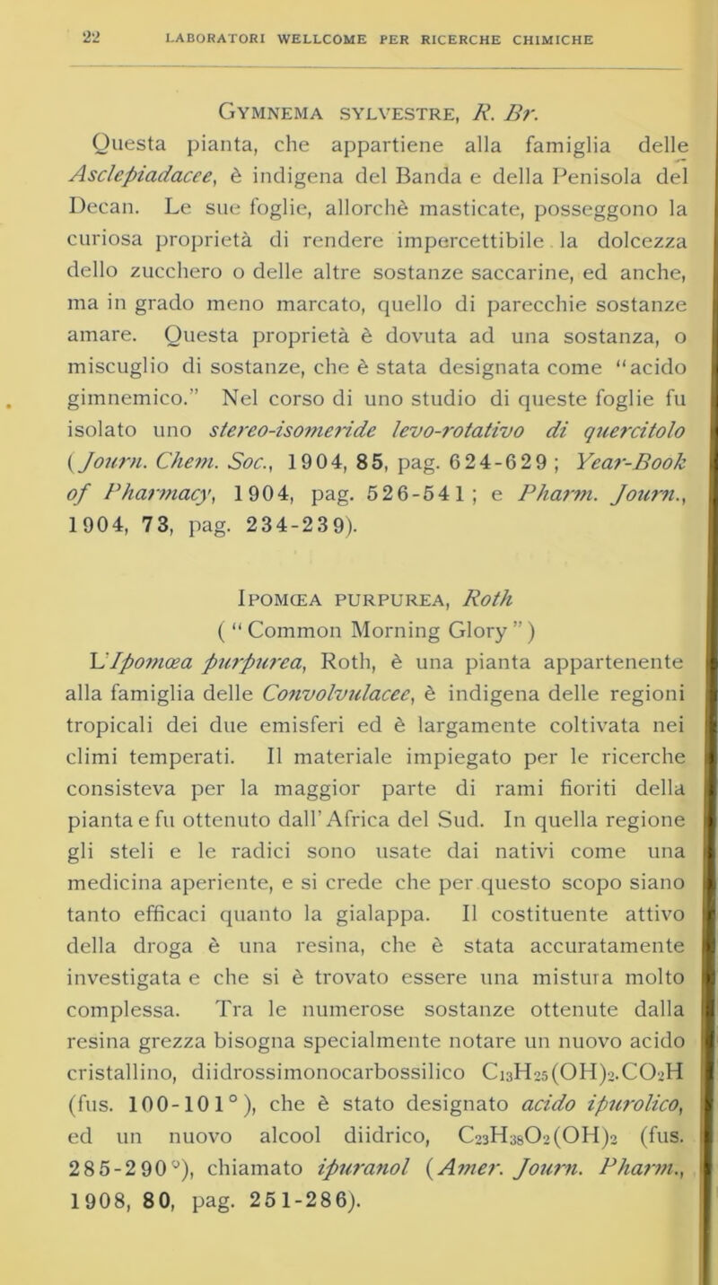 Gymnema sylvestre, A’. Br. Questa pianta, che appartiene alla famiglia delle Asclepiadacce, è indigena del Banda e della Penisola del Decan. Le sue foglie, allorché masticate, posseggono la curiosa proprietà di rendere impercettibile la dolcezza dello zucchero o delle altre sostanze saccarine, ed anche, ma in grado meno marcato, quello di parecchie sostanze amare. Questa proprietà è dovuta ad una sostanza, o miscuglio di sostanze, che è stata designata come “acido gimnemico.” Nel corso di uno studio di queste foglie fu isolato uno stereo-isomeride levo-rotativo di qìiercitolo ( Journ. Chem. Soc., 1904, 85, pag. G24-629 ; Year-Book of Bharmacy, 1904, pag. 526-541; e Pharm. Journ., 1904, 73, pag. 234-239). Ipomcea purpurea, Roth ( “ Common Morning Glory ” ) \IIponicea purpurea, Roth, è una pianta appartenente alla famiglia delle Convolvulacee, è indigena delle regioni tropicali dei due emisferi ed è largamente coltivata nei climi temperati. Il materiale impiegato per le ricerche consisteva per la maggior parte di rami fioriti della pianta e fu ottenuto dall’Africa del Sud. In quella regione gli steli e le radici sono usate dai nativi come una medicina aperiente, e si crede che per questo scopo siano tanto efficaci quanto la gialappa. Il costituente attivo della droga è una resina, che è stata accuratamente investigata e che si è trovato essere una mistura molto complessa. Tra le numerose sostanze ottenute dalla resina grezza bisogna specialmente notare un nuovo acido cristallino, diidrossimonocarbossilico Ci3H25(OH)2.CO.>H (fus. 100-101°), che è stato designato acido ipurolico, ed un nuovo alcool diidrico, C23H3sO>(OH)2 (fus. 2 8 5-2 90°), chiamato ipwanol (Amer. Journ. Phann., 1908, 80, pag. 251-286).