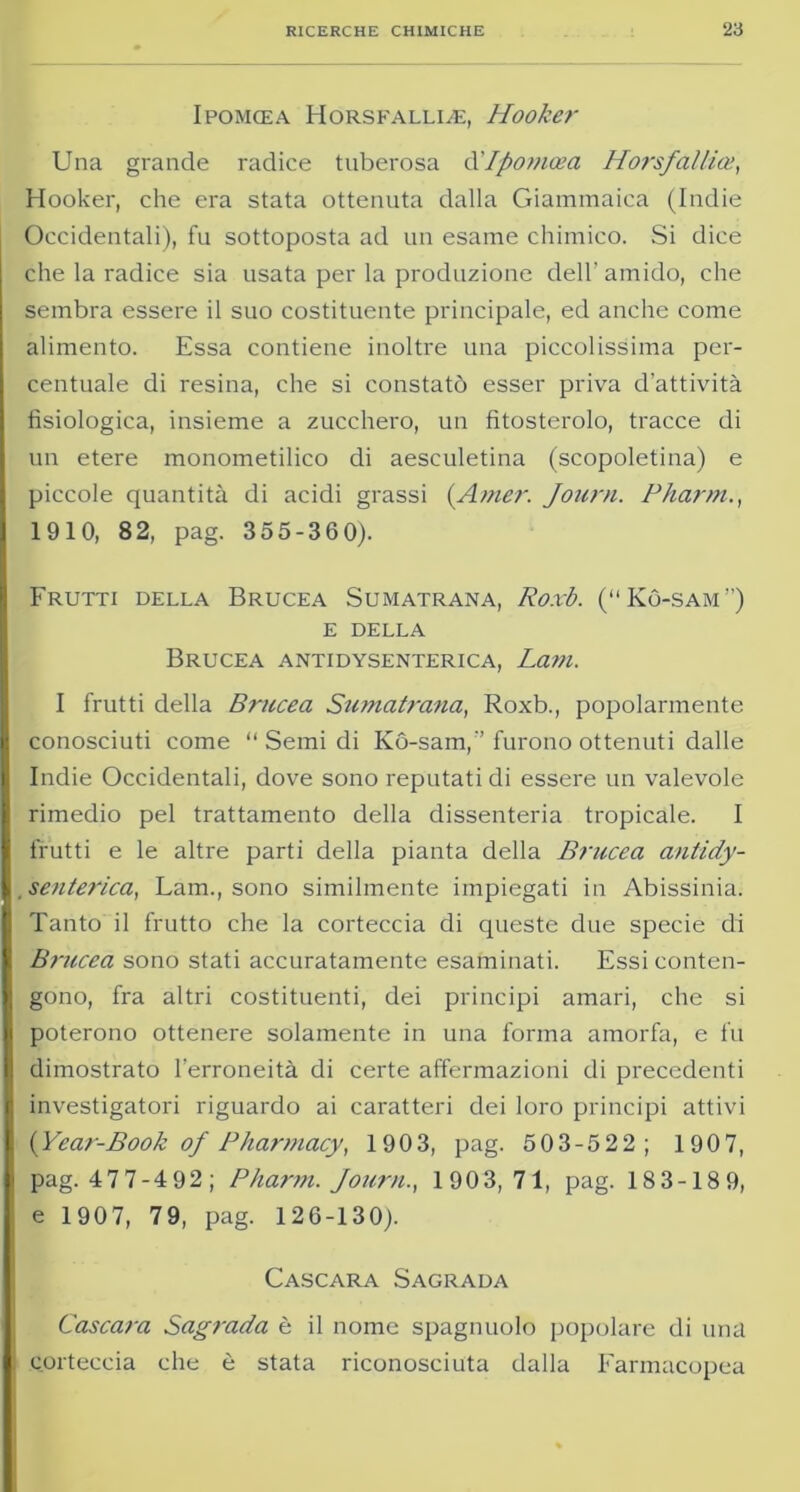 IPOMCEA HoRSFALLLE, Hookcr Una grande radice tuberosa d'Ipomoea Horsfalila■>, Hooker, che era stata ottenuta dalla Giammaica (Indie Occidentali), fu sottoposta ad un esame chimico. Si dice che la radice sia usata per la produzione dell’amido, che sembra essere il suo costituente principale, ed anche come alimento. Essa contiene inoltre una piccolissima per- centuale di resina, che si constatò esser priva d’attività fisiologica, insieme a zucchero, un fitosterolo, tracce di un etere monometilico di aesculetina (scopoletina) e piccole quantità di acidi grassi (Amer. Journ. Pharm., 1910, 82, pag. 355-360). Frutti della Brucea Sumatrana, Roxb. (“Kò-sam”) E DELLA Brucea antidysenterica, Lam. I frutti della Brucea Sumatrana, Roxb., popolarmente conosciuti come “Semidi Kó-sam,’’furono ottenuti dalle Indie Occidentali, dove sono reputati di essere un valevole rimedio pel trattamento della dissenteria tropicale. I frutti e le altre parti della pianta della Brucea antidy- senterica, Lam., sono similmente impiegati in Abissinia. Tanto il frutto che la corteccia di queste due specie di Brucea sono stati accuratamente esaminati. Essi conten- gono, fra altri costituenti, dei principi amari, che si poterono ottenere solamente in una forma amorfa, e fu dimostrato l’erroneità di certe affermazioni di precedenti investigatori riguardo ai caratteri dei loro principi attivi {Year-Book of Pharmacy, 190 3, pag. 503-522; 1907, pag. 477-492; Pharm. Journ., 1903,71, pag. 183-189, e 1907, 79, pag. 126-130). Cascara Sagrala Cascara Sagrada è il nome spagnuolo popolare di una corteccia che è stata riconosciuta dalla Farmacopea