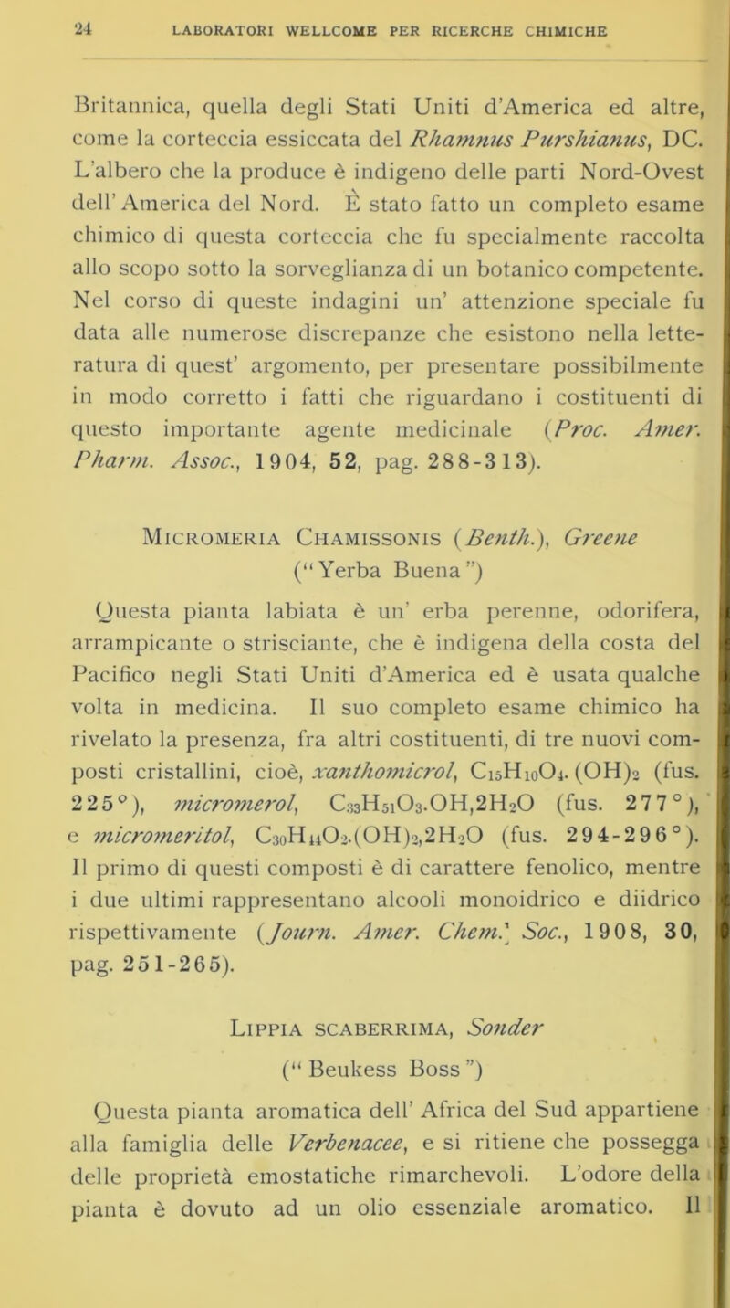 Britannica, quella degli Stati Uniti d’America ed altre, come la corteccia essiccata del Rhamnus Purshianus, DC. L’albero che la produce è indigeno delle parti Nord-Ovest dell’America del Nord. È stato fatto un completo esame chimico di questa corteccia che fu specialmente raccolta allo scopo sotto la sorveglianza di un botanico competente. Nel corso di queste indagini un’ attenzione speciale fu data alle numerose discrepanze che esistono nella lette- ratura di quest’ argomento, per presentare possibilmente in modo corretto i fatti che riguardano i costituenti di questo importante agente medicinale {Proc. Amer. Pharm. Assoc., 1904, 52, pag. 28 8-3 13). Micromeria Chamissonis {Benth.), Greene (Yerba Buena ”) Questa pianta labiata è un’ erba perenne, odorifera, arrampicante o strisciante, che è indigena della costa del Pacifico negli Stati Uniti d'America ed è usata qualche volta in medicina. Il suo completo esame chimico ha rivelato la presenza, fra altri costituenti, di tre nuovi com- posti cristallini, ciò è, xanthomicrol, C15H10O4. (OH)2 (fus. 2 25°), micromerol, C^HsiCL.OH^IUO (fus. 277°;, e micromeritol, C3oHn02.(OH)2,2H>0 (fus. 2 94-29 6°). Il primo di questi composti è di carattere fenolico, mentre i due ultimi rappresentano alcooli monoidrico e diidrico rispettivamente {Joiirn. Amer. Che?n.' Soc., 190 8, 30, pag. 251-265). Lippia scaberrima, Sonder (“ Beukess Boss ”) Questa pianta aromatica dell’ Africa del Sud appartiene alla famiglia delle Verbenacee, e si ritiene che possegga delle proprietà emostatiche rimarchevoli. L’odore della pianta è dovuto ad un olio essenziale aromatico. Il