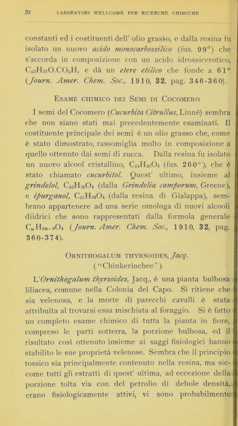 constanti ed i costituenti dell’ olio grasso, e dalla resina fu isolato un nuovo acido ??io?iocarbossilico (fus. 9 9°) che s’accorda in composizione con un acido idrossicerotico, C25H51O.CO2H, e dà un etere etilico che fonde a 61° {Journ. Amer. Chem. Soc., 1910, 32, pag. 346-360). Esame chimico dei Semi di Cocomero I semi del Cocomero {Cucurbita Citrullus, Linné) sembra che non siano stati mai precedentemente esaminati. Il costituente principale dei semi è un olio grasso che, come è stato dimostrato, rassomiglia molto in composizione a quello ottenuto dai semi di zucca. Dalla resina fu isolato un nuovo alcool cristallino, C24H40O4 (fus. 2 6 0°), che è stato chiamato cucurbitol. Quest’ ultimo, insieme al grindelol, C23H38O4 (dalla Grindelia camporum, Greene), e ipurganol, C2iH3404 (dalla resina di Gialappa), sem- brano appartenere ad una serie omologa di nuovi alcooli diidrici che sono rappresentati dalla formola generale C„ H271-3O4 {Journ. Amer. Chem. Soc., 1910, 32, pag. 360-374). Ornithogalum thyrsoides, Jacq. ( “ Chinkerinchee ” ) COrnithogalum thyrsoides, Jacq., è una pianta bulbosa liliacea, comune nella Colonia del Capo. Si ritiene che sia velenosa, e la morte di parecchi cavalli è stata attribuita al trovarsi essa mischiata al foraggio. Si è fatto un completo esame chimico di tutta la pianta in fiore, compreso le parti sotterra, la porzione bulbosa, ed il risultato così ottenuto insieme ai saggi fisiologici hanno stabilito le sue proprietà velenose. Sembra che il principio tossico sia principalmente contenuto nella resina, ma sic- come tutti gli estratti di quest’ ultima, ad eccezione della porzione tolta via con del petrolio di debole densità, erano fisiologicamente attivi, vi sono probabilmente