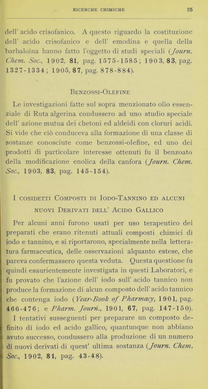 dell’ acido crisofanico. A questo riguardo la costituzione dell’ acido crisofanico e dell’ emodina e quella della barbaloina hanno fatto l’oggetto di studi speciali (Journ. Chem. Soc., 1902, 81, pag. 1575-1585; 1903, 83, pag. 1327-1334 ; 1905, 8 7, pag. 8 78-8 84). Benzossi-Olefine Le investigazioni fatte sul sopra menzionato olio essen- ziale di Ruta algerina condussero ad uno studio speciale dell’ azione mutua dei chetoni ed aldeidi con cloruri acidi. Si vide che ciò conduceva alla formazione di una classe di sostanze conosciute come benzossi-olefine, ed uno dei prodotti di particolare interesse ottenuti fu il benzoato della modificazione enolica della canfora {Journ. Chem. Soc., 1903, 83, pag. 145-154). I cosidetti Composti di Iodo-Tannino ed alcuni nuovi Derivati dell’ Acido Gallico Per alcuni anni furono usati per uso terapeutico dei preparati che erano ritenuti attuali composti chimici di iodo e tannino, e si riportarono, specialmente nella lettera- tura farmaceutica, delle osservazioni alquanto estese, che pareva confermassero questa veduta. Questa questione fu quindi esaurientemente investigata in questi Laboratori, e fu provato che l’azione dell’ iodo sull’ acido tannico non produce la formazione di alcun composto dell’acido tannico che contenga iodo {Year-Book of Pharmacy, 1901, pag. 466-476; e Pharm. Journ., 1901, 67, pag. 147-150). I tentativi susseguenti per preparare un composto de- finito di iodo ed acido gallico, quantunque non abbiano avuto successo, condussero alla produzione di un numero di nuovi derivati di quest’ ultima sostanza {Journ. Che?n. Soc., 1902, 81, pag. 43-4 8).