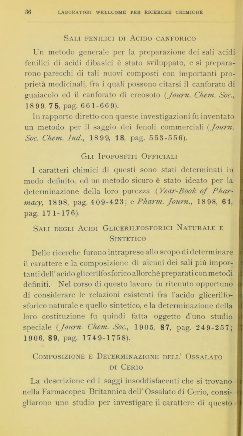 Sali fenilici di Acido canforico Un metodo generale per la preparazione dei sali acidi fenilici di acidi dibasici è stato sviluppato, e si prepara- rono parecchi di tali nuovi composti con importanti pro- prietà medicinali, fra i quali possono citarsi il canforato di guaiacolo ed il canforato di creosoto (Journ. Chem. Soc., 1899, 75, pag. 661-669). In rapporto diretto con queste investigazioni fu inventato un metodo per il saggio dei fenoli commerciali (Journ. Soc. Chem. Ind., 18 99, 18, pag. 553-556). Gli Ipofosfiti Officiali I caratteri chimici di questi sono stati determinati in modo definito, ed un metodo sicuro è stato ideato per la determinazione della loro purezza ( Year-Book of Phar- ifiacy, 18 98, pag. 409-423; e Pharm. Journ., 18 98, 61, pag. 171-176). Sali degli Acidi Glicerilfosforici Naturale e Sintetico Delle ricerche furono intraprese allo scopo di determinare il carattere e la composizione di alcuni dei sali più impor- tanti dell’ acido glicerilfosforico allorché preparati con metodi definiti. Nel corso di questo lavoro fu ritenuto opportuno di considerare le relazioni esistenti fra l'acido glicerilfo- sforico naturale e quello sintetico, eia determinazione della loro costituzione fu quindi fatta oggetto d’uno studio speciale (Journ. Chem. Soc., 19 05, 8 7, pag. 24 9-25 7; 1906, 89, pag. 1749-1758). Composizione e Determinazione dell’ Ossalato di Cerio La descrizione ed i saggi insoddisfacenti che si trovano nella Farmacopea Britannica dell’Ossalato di Cerio, consi- gliarono uno studio per investigare il carattere di questo