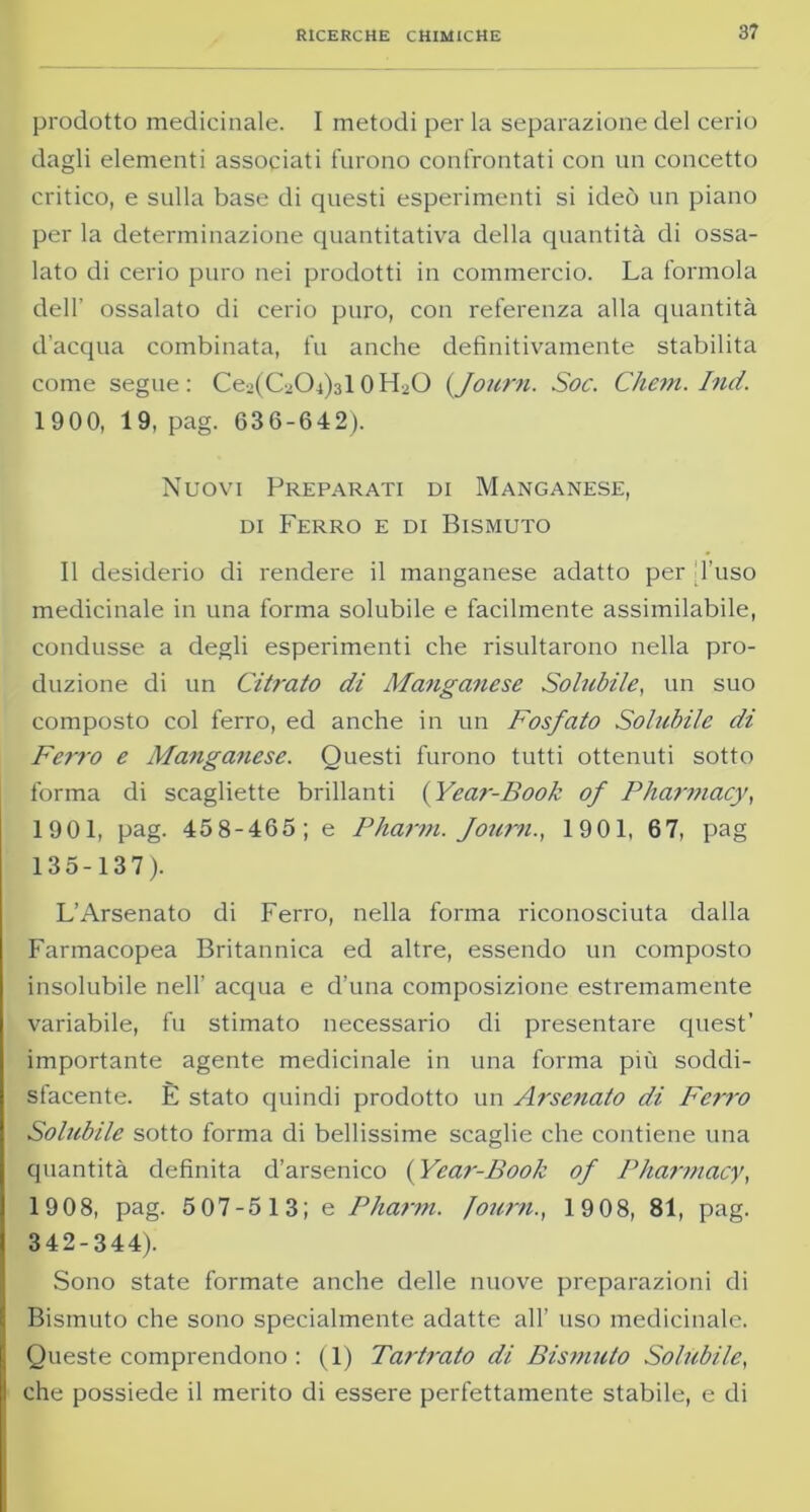 prodotto medicinale. I metodi per la separazione del cerio dagli elementi associati furono confrontati con un concetto critico, e sulla base di questi esperimenti si ideò un piano per la determinazione quantitativa della quantità di ossa- lato di cerio puro nei prodotti in commercio. La formola dell’ ossalato di cerio puro, con referenza alla quantità d’acqua combinata, fu anche definitivamente stabilita come segue: Ce^G-Cb^lOPLO (Journ. Soc. Chem. Ind. 1900, 19, pag. 636-642). Nuovi Preparati di Manganese, di Ferro e di Bismuto Il desiderio di rendere il manganese adatto per d’uso medicinale in una forma solubile e facilmente assimilabile, condusse a degli esperimenti che risultarono nella pro- duzione di un Cifrato di Manganese Solubile, un suo composto col ferro, ed anche in un Fosfato Solubile di Ferro e Manganese. Questi furono tutti ottenuti sotto forma di scagliette brillanti ( Year-Book of Pliarmacy, 1901, pag. 458-465; e Pharm. Journ., 1901, 67, pag 135-137). L’Arsenato di Ferro, nella forma riconosciuta dalla Farmacopea Britannica ed altre, essendo un composto insolubile nell’ acqua e d’una composizione estremamente variabile, fu stimato necessario di presentare quest’ importante agente medicinale in una forma più soddi- sfacente. È stato quindi prodotto un Arsenato di Ferro Solubile sotto forma di bellissime scaglie che contiene una quantità definita d’arsenico (Year-Book of Pliarmacy, 19 08, pag. 5 07-513; e Pharm. Journ., 19 08, 81, pag. 342-344). Sono state formate anche delle nuove preparazioni di Bismuto che sono specialmente adatte all’ uso medicinale. Queste comprendono : (1) Tarfrato di Bismuto Solùbile, che possiede il merito di essere perfettamente stabile, e di