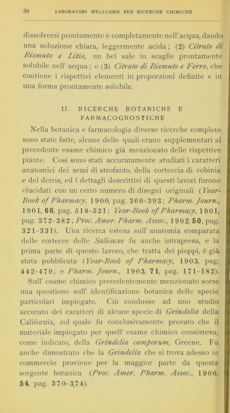 dissolversi prontamente e completamente nell’acqua, dando una soluzione chiara, leggermente acida ; (2) Citi'alo di Bismuto e Litio, un bel sale in scaglie prontamente solubile nell’ acqua ; e (3) Citrato di Bismuto c Ferro, che contiene i rispettivi elementi in proporzioni definite e in una forma prontamente solubile. II. RICERCHE BOTANICHE E FARMACOGNOSTICHE Nella botanica e farmacologia diverse ricerche complete sono state fatte, alcune delle quali erano supplementari al precedente esame chimico già menzionato delle rispettive piante. Così sono stati accuratamente studiati i caratteri anatomici dei semi di strofanto, della corteccia di robinia e del derris, ed i dettagli descrittivi di questi lavori furono elucidati con un certo numero di disegni originali (Year- Book of Pharmacy, 19 00, pag. 366-393; Pharm. Joum., 19 01, 66, pag. 5 1 8 - 5 21 ; Year-Book of Pharmacy, 19 01, pag. 3 7 2 - 3 8 2 ; Proc. Amer. Pharm. Assoc., 1 9 0 2, 5 0, pag. 321-331). Una ricerca estesa sull’anatomia comparata delle cortecce delle Salicacec fu anche intrapresa, e la prima parte di questo lavoro, che tratta dei pioppi, è già stata pubblicata (Year-Book of Pharmacy, 1903, pag. 442-47 9; e Pharm. Journ., 1903, 71, pag. 171-182). Sull’ esame chimico precedentemente menzionato sorse una questione sull’ identificazione botanica delle specie particolari impiegate. Ciò condusse ad uno studio accurato dei caratteri di alcune specie di Grindelia della California, col quale fu conclusivamente provato che il materiale impiegato per quell’ esame chimico consisteva, come indicato, della Grindelia camporum, Greene. Fu anche dimostrato che la Grindelia che si trova adesso in commercio proviene per la maggior parte da questa sorgente botanica (Proc. Amer. Pharm. Assoc., 1906, 5 4, pag. 3 7 0-3,74).