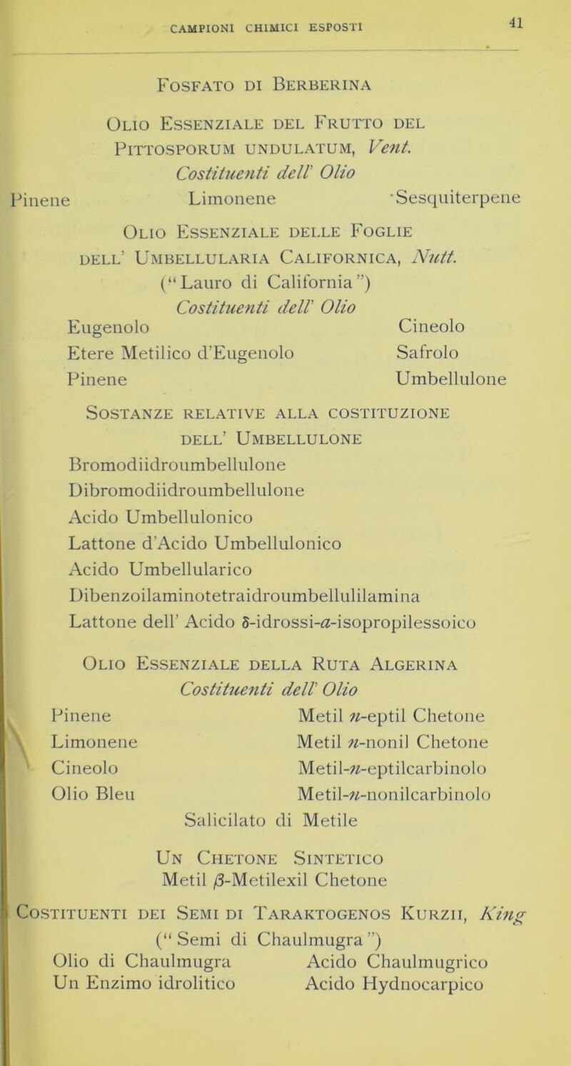 CAMPIONI CHIMICI ESPOSTI •11 Fosfato di Berberina Olio Essenziale del Frutto del PlTTOSPORUM UNDULATUM, Vtilt. Costituenti dell Olio Pinene Limonene Sesquiterpene Olio Essenziale delle Foglie dell’ Umbellularia Californica, Nutt. (“Lauro di California”) Costituenti dell' Olio Eugenolo Cinedo Etere Metilico d’Eugenolo Safrolo Pinene Umbellulone Sostanze relative alla costituzione dell’ Umbellulone Bromodiidroumbellulone Dibromodiidroumbellulone Acido Umbellulonico Lattone d’Acido Umbellulonico Acido Umbellularico Dibenzoilaminotetraidroumbellulilamina Lattone dell’ Acido 5-idrossi-fl-isopropilessoico Olio Essenziale della Ruta Algerina Costituenti dell Olio Pinene Limonene Cinedo Olio Bleu Salicilato Metil «-eptil Chetone Metil «-noni! Chetone Metil-»-eptilcarbinolo Metil-w-nonilcarbinolo di Metile Un Chetone Sintetico Metil /3-Metilexil Chetone Costituenti dei Semi di Taraktogenos Kurzii, King (“Semi di Chaulmugra”) Olio di Chaulmugra Acido Chaulmugrico Un Enzimo idrolitico Acido Hydnocarpico